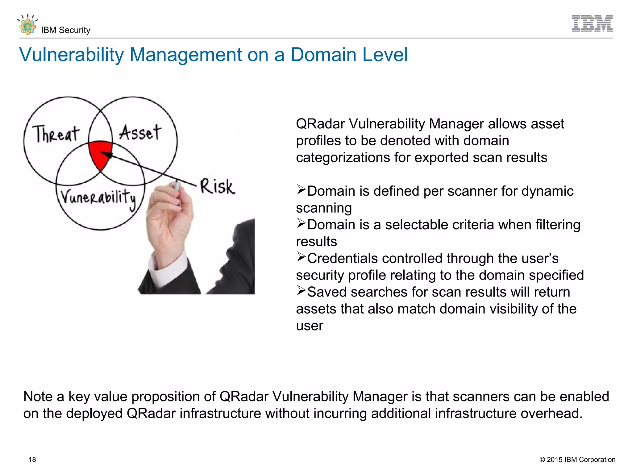 © 2015 IBM Corporation
IBM Security
18
Vulnerability Management on a Domain Level
QRadar Vulnerability Manager allows asset
profiles to be denoted with domain
categorizations for exported scan results
Domain is defined per scanner for dynamic
scanning
Domain is a selectable criteria when filtering
results
Credentials controlled through the user’s
security profile relating to the domain specified
Saved searches for scan results will return
assets that also match domain visibility of the
user
Note a key value proposition of QRadar Vulnerability Manager is that scanners can be enabled
on the deployed QRadar infrastructure without incurring additional infrastructure overhead.
 