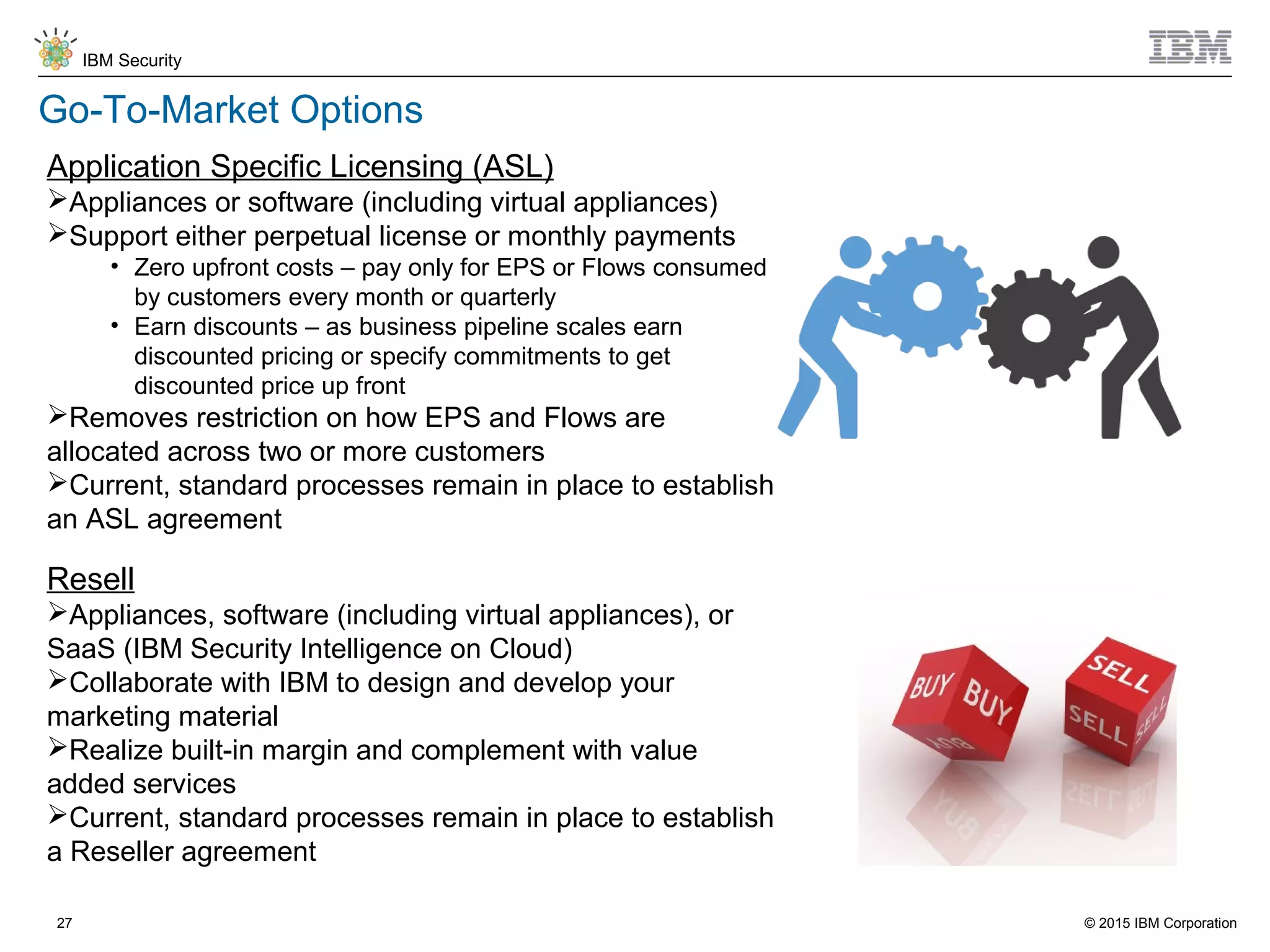 © 2015 IBM Corporation
IBM Security
27
Go-To-Market Options
Application Specific Licensing (ASL)
Appliances or software (including virtual appliances)
Support either perpetual license or monthly payments
• Zero upfront costs – pay only for EPS or Flows consumed
by customers every month or quarterly
• Earn discounts – as business pipeline scales earn
discounted pricing or specify commitments to get
discounted price up front
Removes restriction on how EPS and Flows are
allocated across two or more customers
Current, standard processes remain in place to establish
an ASL agreement
Resell
Appliances, software (including virtual appliances), or
SaaS (IBM Security Intelligence on Cloud)
Collaborate with IBM to design and develop your
marketing material
Realize built-in margin and complement with value
added services
Current, standard processes remain in place to establish
a Reseller agreement
 