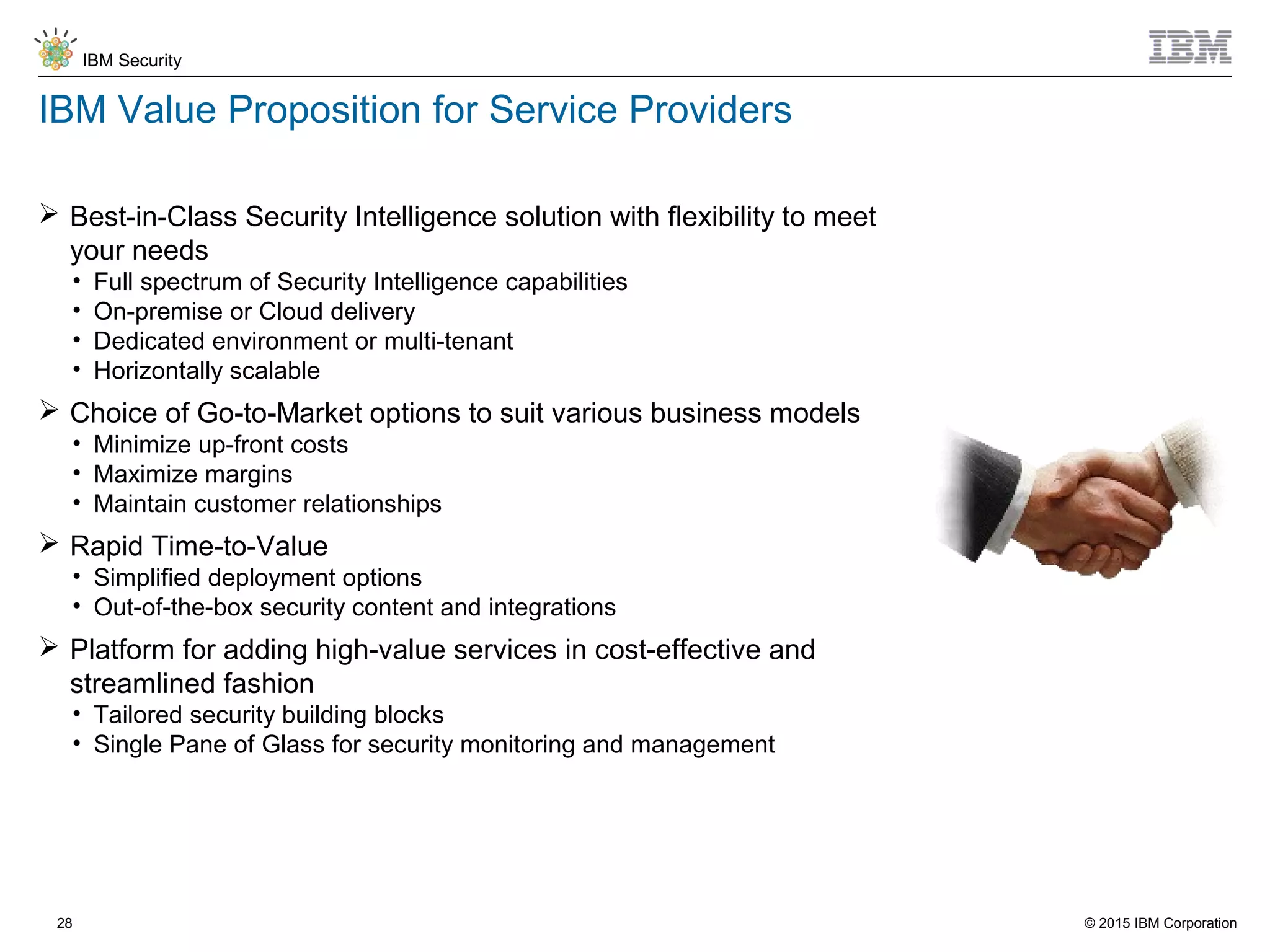 © 2015 IBM Corporation
IBM Security
28
IBM Value Proposition for Service Providers
 Best-in-Class Security Intelligence solution with flexibility to meet
your needs
• Full spectrum of Security Intelligence capabilities
• On-premise or Cloud delivery
• Dedicated environment or multi-tenant
• Horizontally scalable
 Choice of Go-to-Market options to suit various business models
• Minimize up-front costs
• Maximize margins
• Maintain customer relationships
 Rapid Time-to-Value
• Simplified deployment options
• Out-of-the-box security content and integrations
 Platform for adding high-value services in cost-effective and
streamlined fashion
• Tailored security building blocks
• Single Pane of Glass for security monitoring and management
 
