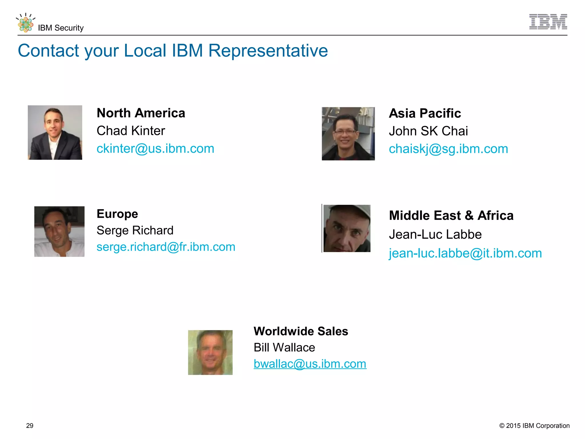 © 2015 IBM Corporation
IBM Security
29
Contact your Local IBM Representative
Middle East & Africa
Jean-Luc Labbe
jean-luc.labbe@it.ibm.com
North America
Chad Kinter
ckinter@us.ibm.com
Europe
Serge Richard
serge.richard@fr.ibm.com
Asia Pacific
John SK Chai
chaiskj@sg.ibm.com
Worldwide Sales
Bill Wallace
bwallac@us.ibm.com
 