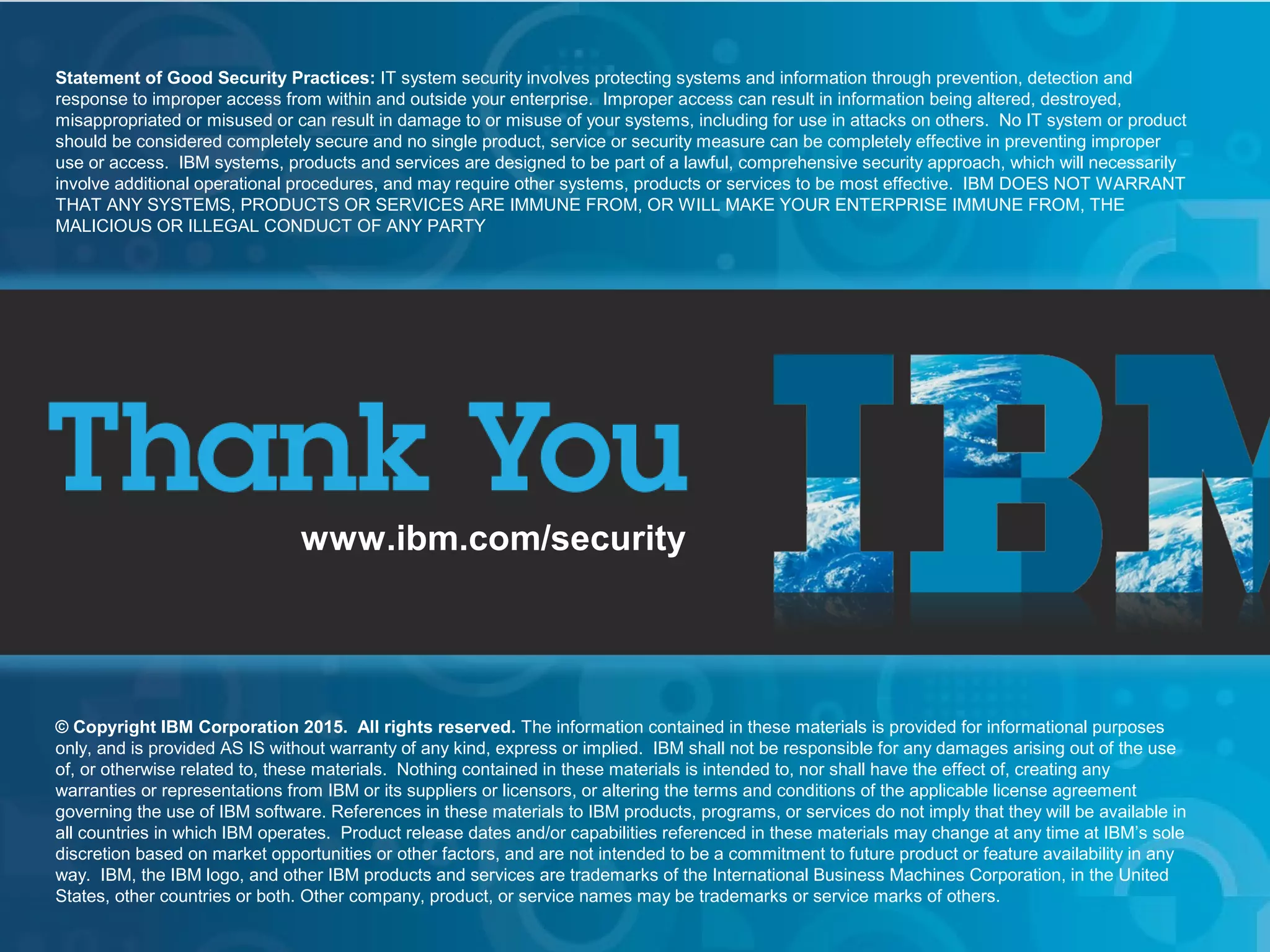 © 2015 IBM Corporation
IBM Security
30
www.ibm.com/security
© Copyright IBM Corporation 2015. All rights reserved. The information contained in these materials is provided for informational purposes
only, and is provided AS IS without warranty of any kind, express or implied. IBM shall not be responsible for any damages arising out of the use
of, or otherwise related to, these materials. Nothing contained in these materials is intended to, nor shall have the effect of, creating any
warranties or representations from IBM or its suppliers or licensors, or altering the terms and conditions of the applicable license agreement
governing the use of IBM software. References in these materials to IBM products, programs, or services do not imply that they will be available in
all countries in which IBM operates. Product release dates and/or capabilities referenced in these materials may change at any time at IBM’s sole
discretion based on market opportunities or other factors, and are not intended to be a commitment to future product or feature availability in any
way. IBM, the IBM logo, and other IBM products and services are trademarks of the International Business Machines Corporation, in the United
States, other countries or both. Other company, product, or service names may be trademarks or service marks of others.
Statement of Good Security Practices: IT system security involves protecting systems and information through prevention, detection and
response to improper access from within and outside your enterprise. Improper access can result in information being altered, destroyed,
misappropriated or misused or can result in damage to or misuse of your systems, including for use in attacks on others. No IT system or product
should be considered completely secure and no single product, service or security measure can be completely effective in preventing improper
use or access. IBM systems, products and services are designed to be part of a lawful, comprehensive security approach, which will necessarily
involve additional operational procedures, and may require other systems, products or services to be most effective. IBM DOES NOT WARRANT
THAT ANY SYSTEMS, PRODUCTS OR SERVICES ARE IMMUNE FROM, OR WILL MAKE YOUR ENTERPRISE IMMUNE FROM, THE
MALICIOUS OR ILLEGAL CONDUCT OF ANY PARTY
 