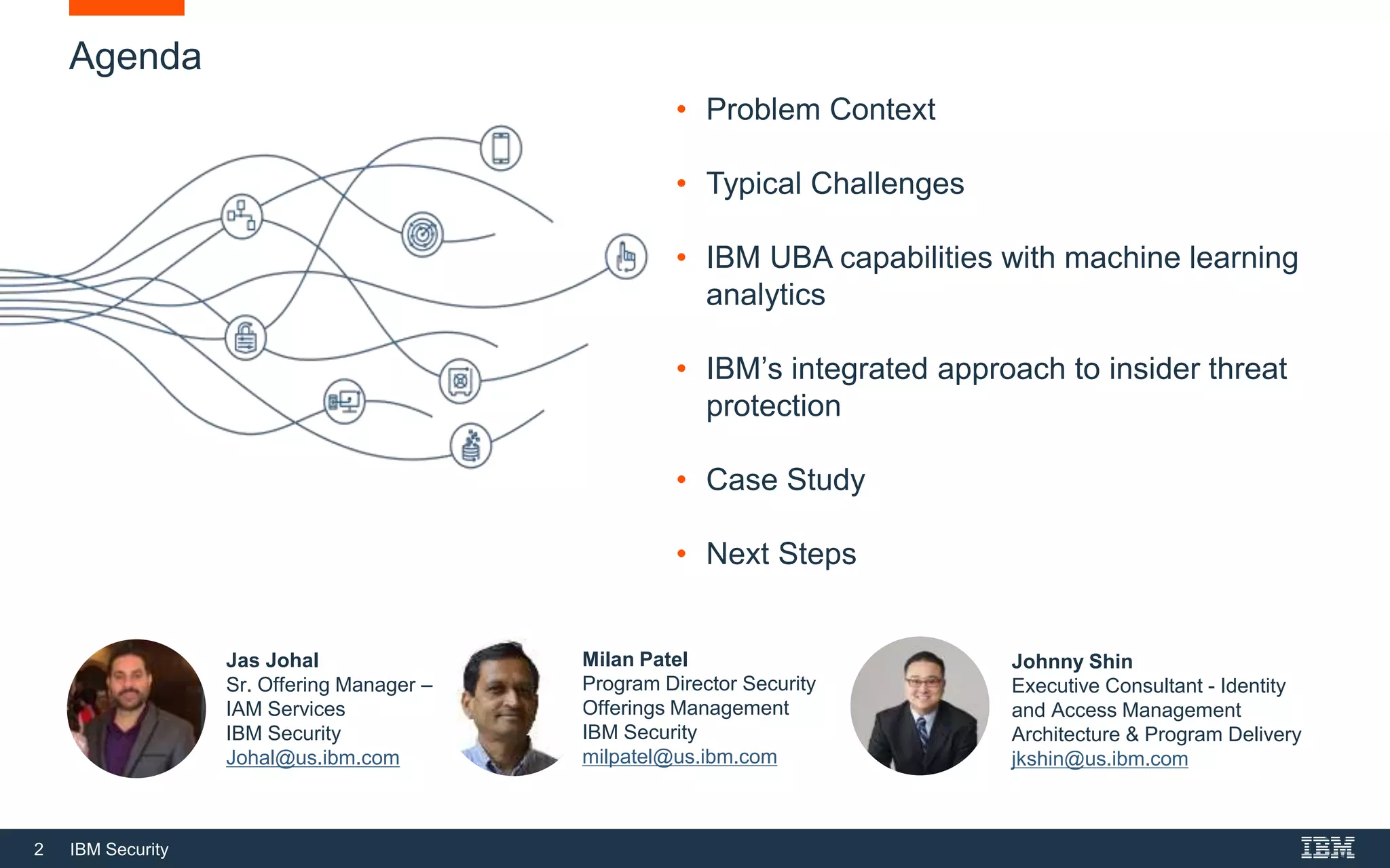 2 IBM Security
Agenda
• Problem Context
• Typical Challenges
• IBM UBA capabilities with machine learning
analytics
• IBM’s integrated approach to insider threat
protection
• Case Study
• Next Steps
Johnny Shin
Executive Consultant - Identity
and Access Management
Architecture & Program Delivery
jkshin@us.ibm.com
Jas Johal
Sr. Offering Manager –
IAM Services
IBM Security
Johal@us.ibm.com
Milan Patel
Program Director Security
Offerings Management
IBM Security
milpatel@us.ibm.com
 