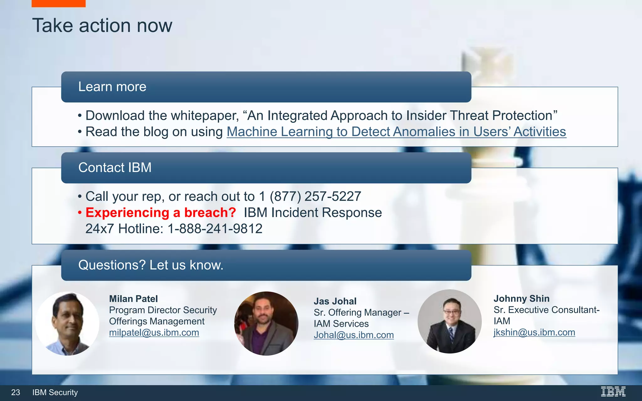23 IBM Security
Take action now
• Download the whitepaper, “An Integrated Approach to Insider Threat Protection”
• Read the blog on using Machine Learning to Detect Anomalies in Users’ Activities
Learn more
• Call your rep, or reach out to 1 (877) 257-5227
• Experiencing a breach? IBM Incident Response
24x7 Hotline: 1-888-241-9812
Contact IBM
Questions? Let us know.
Jas Johal
Sr. Offering Manager –
IAM Services
Johal@us.ibm.com
Johnny Shin
Sr. Executive Consultant-
IAM
jkshin@us.ibm.com
Milan Patel
Program Director Security
Offerings Management
milpatel@us.ibm.com
 