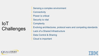 IoT
Challenges
| Sensing a complex environment
| Connectivity
| Power is critical
| Security is vital
| Complexity
| Evolving architectures, protocol wars and competing standards
| Lack of a Shared Infrastructure
| Data Control & Sharing
| Cloud is important
 