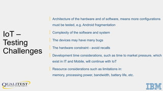 IoT –
Testing
Challenges
| Architecture of the hardware and of software, means more configurations
must be tested, e.g. Android fragmentation
| Complexity of the software and system
| The devices may have many bugs
| The hardware constraint - avoid recalls
| Development time considerations, such as time to market pressure, which
exist in IT and Mobile, will continue with IoT
| Resource considerations such as limitations in:
memory, processing power, bandwidth, battery life, etc.
 