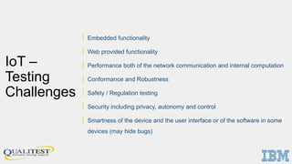 IoT –
Testing
Challenges
| Embedded functionality
| Web provided functionality
| Performance both of the network communication and internal computation
| Conformance and Robustness
| Safety / Regulation testing
| Security including privacy, autonomy and control
| Smartness of the device and the user interface or of the software in some
devices (may hide bugs)
 