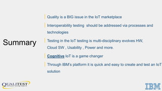 Summary
| Quality is a BIG issue in the IoT marketplace
| Interoperability testing should be addressed via processes and
technologies
| Testing in the IoT testing is multi-disciplinary evolves HW,
Cloud SW , Usability , Power and more.
| Cognitive IoT is a game changer
| Through IBM’s platform it is quick and easy to create and test an IoT
solution
 