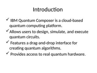 Introduction
 IBM Quantum Composer is a cloud-based
quantum computing platform.
Allows users to design, simulate, and execute
quantum circuits.
 Features a drag-and-drop interface for
creating quantum algorithms.
 Provides access to real quantum hardware.
 