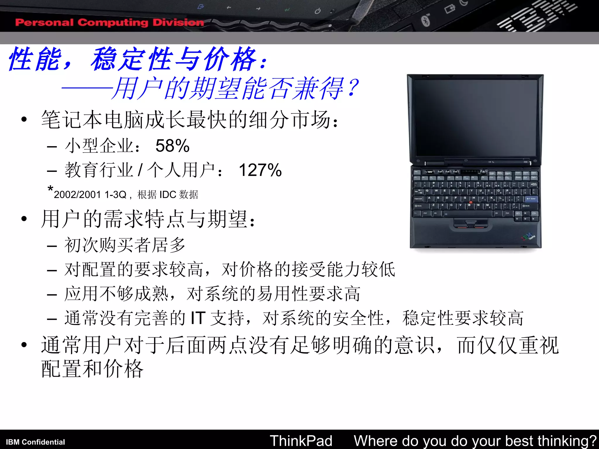 笔记本电脑成长最快的细分市场： 小型企业： 58% 教育行业 / 个人用户： 127% * 2002/2001 1-3Q ,  根据 IDC 数据 用户的需求特点与期望： 初次购买者居多 对配置的要求较高，对价格的接受能力较低 应用不够成熟，对系统的易用性要求高 通常没有完善的 IT 支持，对系统的安全性，稳定性要求较高 通常用户对于后面两点没有足够明确的意识，而仅仅重视配置和价格 性能，稳定性与价格 ： ——用户的期望能否兼得？ 