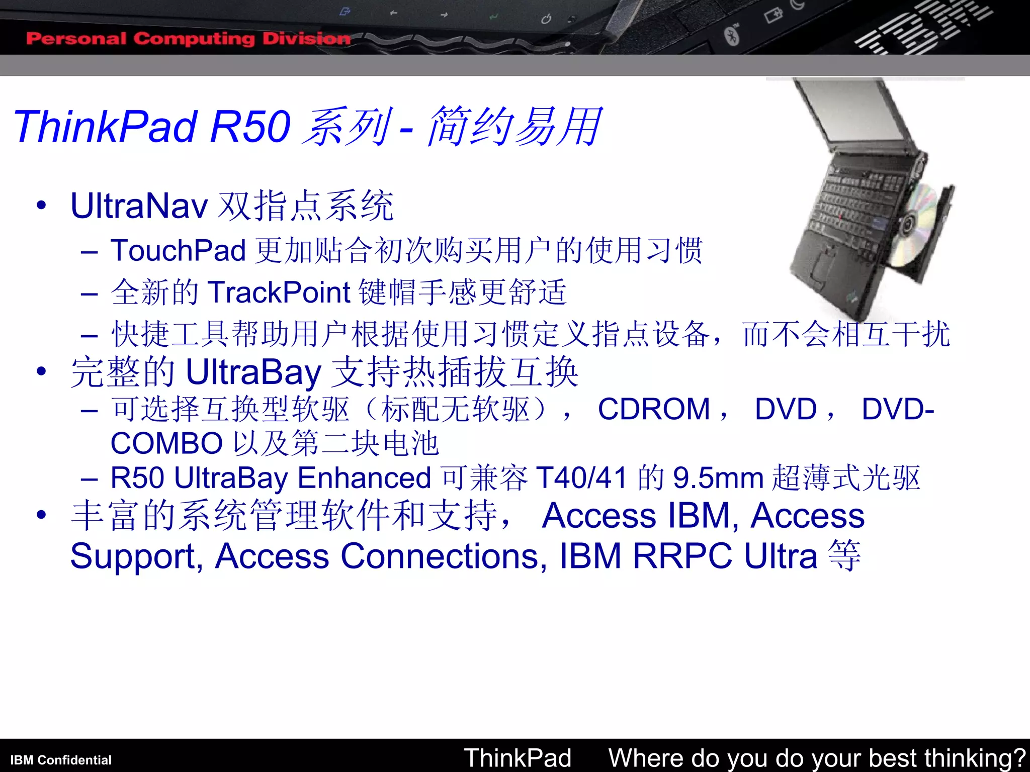 UltraNav 双指点系统 TouchPad 更加贴合初次购买用户的使用习惯 全新的 TrackPoint 键帽手感更舒适 快捷工具帮助用户根据使用习惯定义指点设备，而不会相互干扰 完整的 UltraBay 支持热插拔互换 可选择互换型软驱（标配无软驱）， CDROM ， DVD ， DVD-COMBO 以及第二块电池 R50 UltraBay Enhanced 可兼容 T40/41 的 9.5mm 超薄式光驱 丰富的系统管理软件和支持， Access IBM, Access Support, Access Connections, IBM RRPC Ultra 等 ThinkPad R50 系列 - 简约易用 
