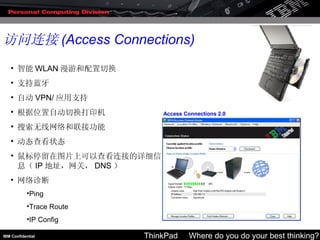 访问连接 (Access Connections) 智能 WLAN 漫游和配置切换  支持蓝牙  自动 VPN/ 应用支持  根据位置自动切换打印机  搜索无线网络和联接功能  动态查看状态  鼠标停留在图片上可以查看连接的详细信息（ IP 地址，网关， DNS ）  网络诊断  Ping  Trace Route  IP Config  
