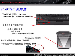 ThinkPad  易用性 经典的 IBM  键盘   出色的手感 全尺寸的键盘和舒适的掌托 ThinkPad  按钮，  Access ThinkPad  和   ThinkPad  Assistant 专用的音量控制器按钮 ThinkLight   键盘灯 易于打开的机盖，带有“智能锁” ;  一个按钮即可方便加载的 Ultrabay 2000 ; 