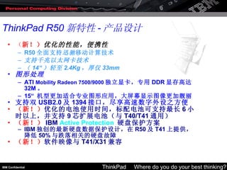 （ 新！） 优化的性能，便携性 R50 全面支持 迅驰 移动计算技术 支持千兆以太网卡技术 （ 14“ ）轻至 2.4Kg ，厚仅 33mm 图形处理 ATI  Mobility Radeon 7500/9000 独立显卡，专用 DDR 显存高达 32M 。 15“  机型更加适合专业图形应用，大屏幕显示图像更加靓丽 支持双 USB2.0 及 1394 接口，尽享高速数字外设之方便 （新！） 优化的电池使用时间，标配电池可支持最长 6 小时以上，并支持 9 芯扩展电池（与 T40/T41 通用） （新！） IBM  Active Protection   硬盘保护方案 IBM 独创的最新硬盘数据保护设计，在 R50 及 T41 上提供，降低 50% 与跌落相关的硬盘故障 （新！） 软件映像与 T41/X31 兼容 ThinkPad R50 新特性 - 产品设计 