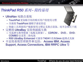 UltraNav 双指点系统 TouchPad 更加贴合初次购买用户的使用习惯 全新的 TrackPoint 键帽手感更舒适 快捷工具帮助用户根据使用习惯定义指点设备，而不会相互干扰 完整的 UltraBay 支持热插拔互换 可选择互换型软驱（标配无软驱）， CDROM ， DVD ， DVD-COMBO 以及第二块电池 R50 UltraBay Enhanced 可兼容 T40/41 的 9.5mm 超薄式光驱 丰富的系统管理软件和支持， Access IBM, Access Support, Access Connections, IBM RRPC Ultra 等 ThinkPad R50 系列 - 简约易用 