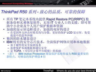 所有 TP 笔记本系统内提供 Rapid Restore PC(RRPC) 数据备份和灾难恢复软件，无须 IT 专业人士的支援，即可帮助中小企业及个人用户保护数据和资源 加强的显示屏边框设计，加强的双屏钩设计 在受到外力冲击时将其均匀分散，更好的保护 LCD 显示屏，免受旅途中的意外冲撞 独到的防水键盘设计 IBM 特有的安全芯片技术，全面保护网络应用和本地数据 基于硬件的安全加密技术 加密保护本地数据和通信安全 是 TCPA （可信任计算平台联盟）的基础 （新！） IBM Active Protection 硬盘保护系统将成为 R50 最重要的新特点，对硬盘的保护增强 4 倍 ThinkPad R50 系列 - 放心的品质，可靠的保障 