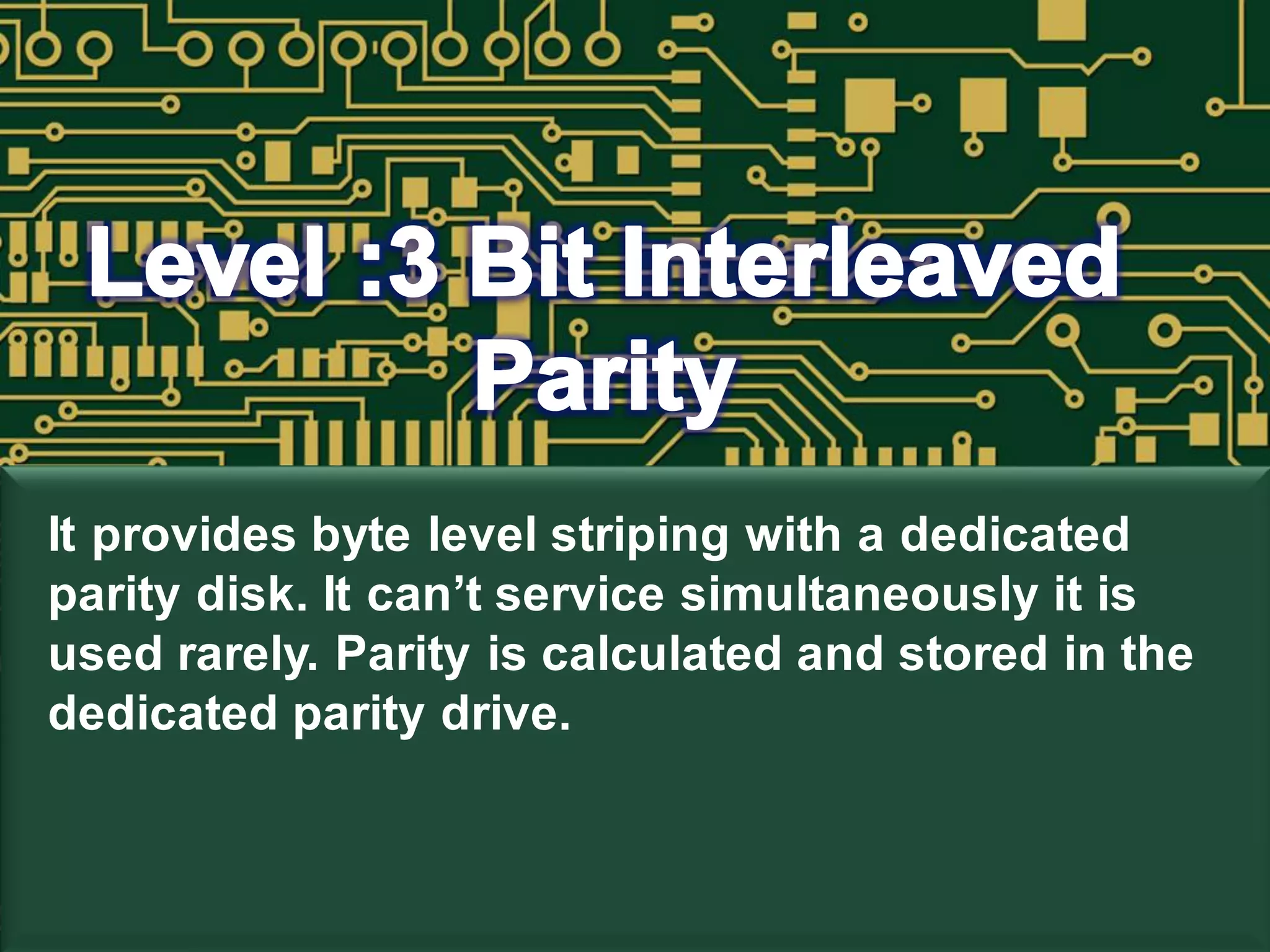 It provides byte level striping with a dedicated
parity disk. It can’t service simultaneously it is
used rarely. Parity is calculated and stored in the
dedicated parity drive.
 