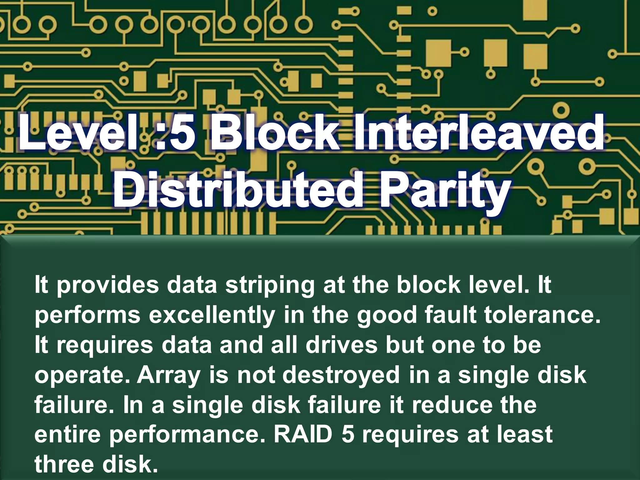 It provides data striping at the block level. It
performs excellently in the good fault tolerance.
It requires data and all drives but one to be
operate. Array is not destroyed in a single disk
failure. In a single disk failure it reduce the
entire performance. RAID 5 requires at least
three disk.
 