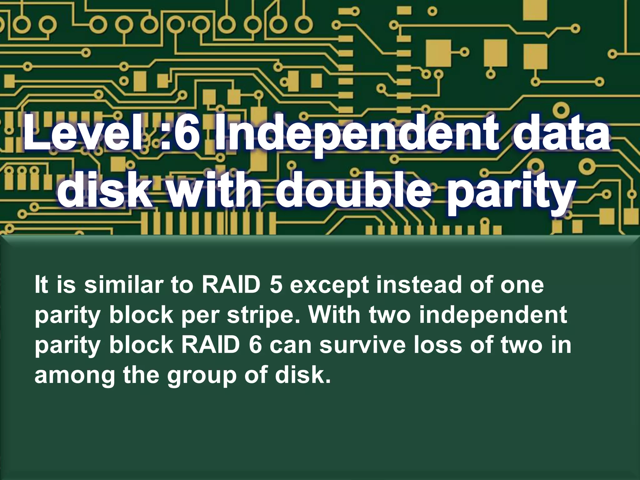 It is similar to RAID 5 except instead of one
parity block per stripe. With two independent
parity block RAID 6 can survive loss of two in
among the group of disk.
 