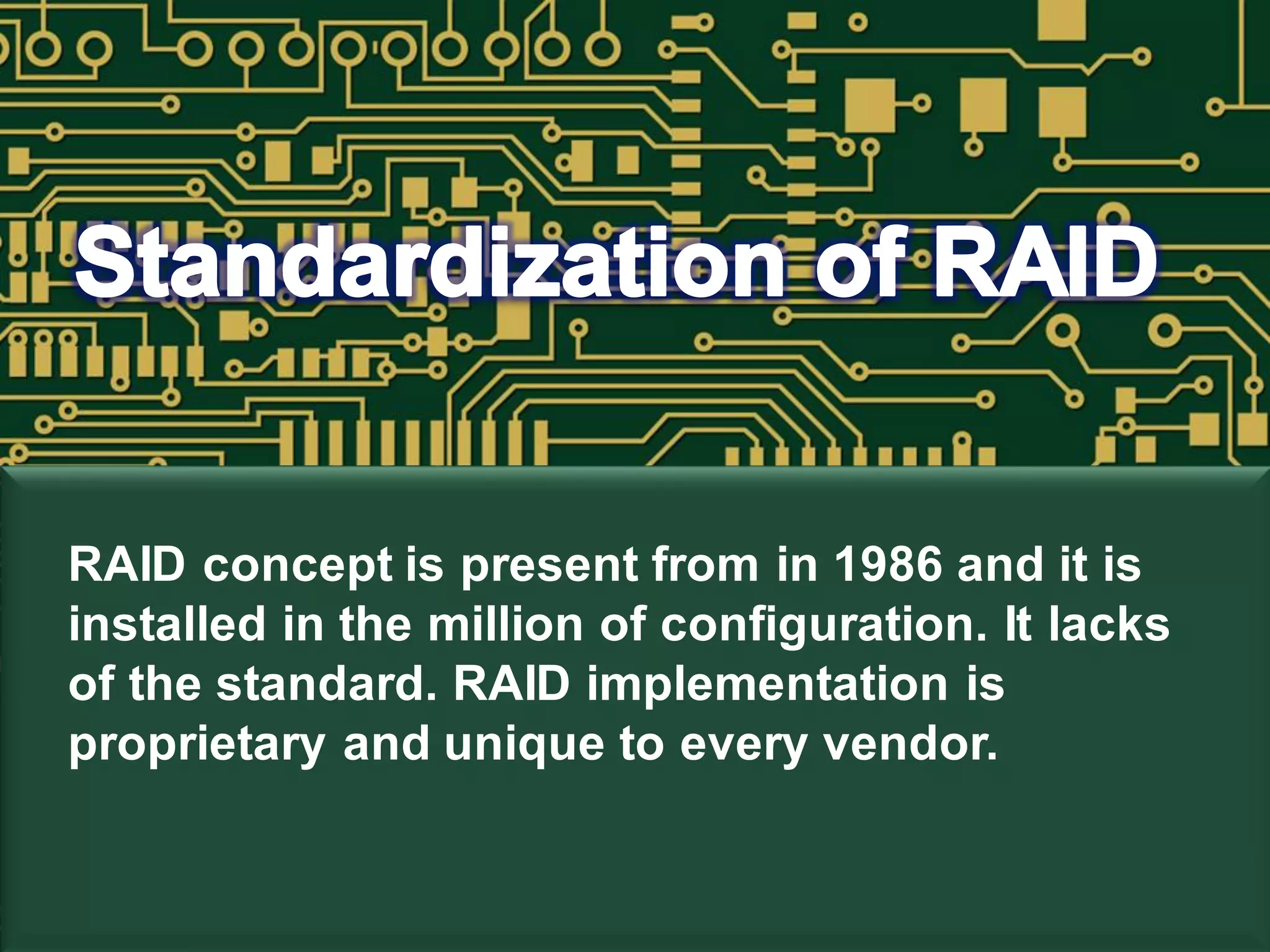 RAID concept is present from in 1986 and it is
installed in the million of configuration. It lacks
of the standard. RAID implementation is
proprietary and unique to every vendor.
 