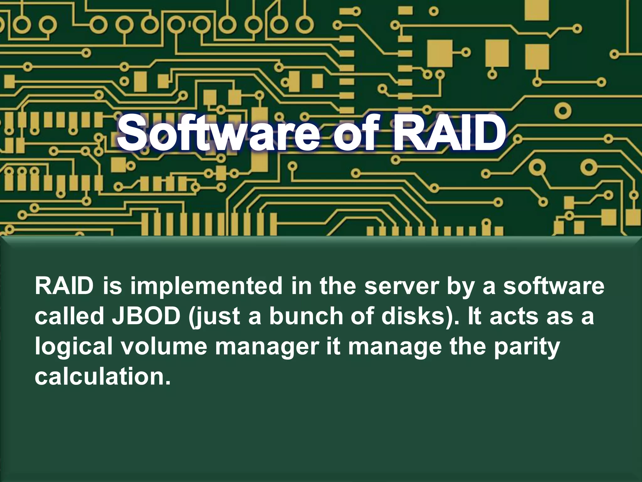 RAID is implemented in the server by a software
called JBOD (just a bunch of disks). It acts as a
logical volume manager it manage the parity
calculation.
 