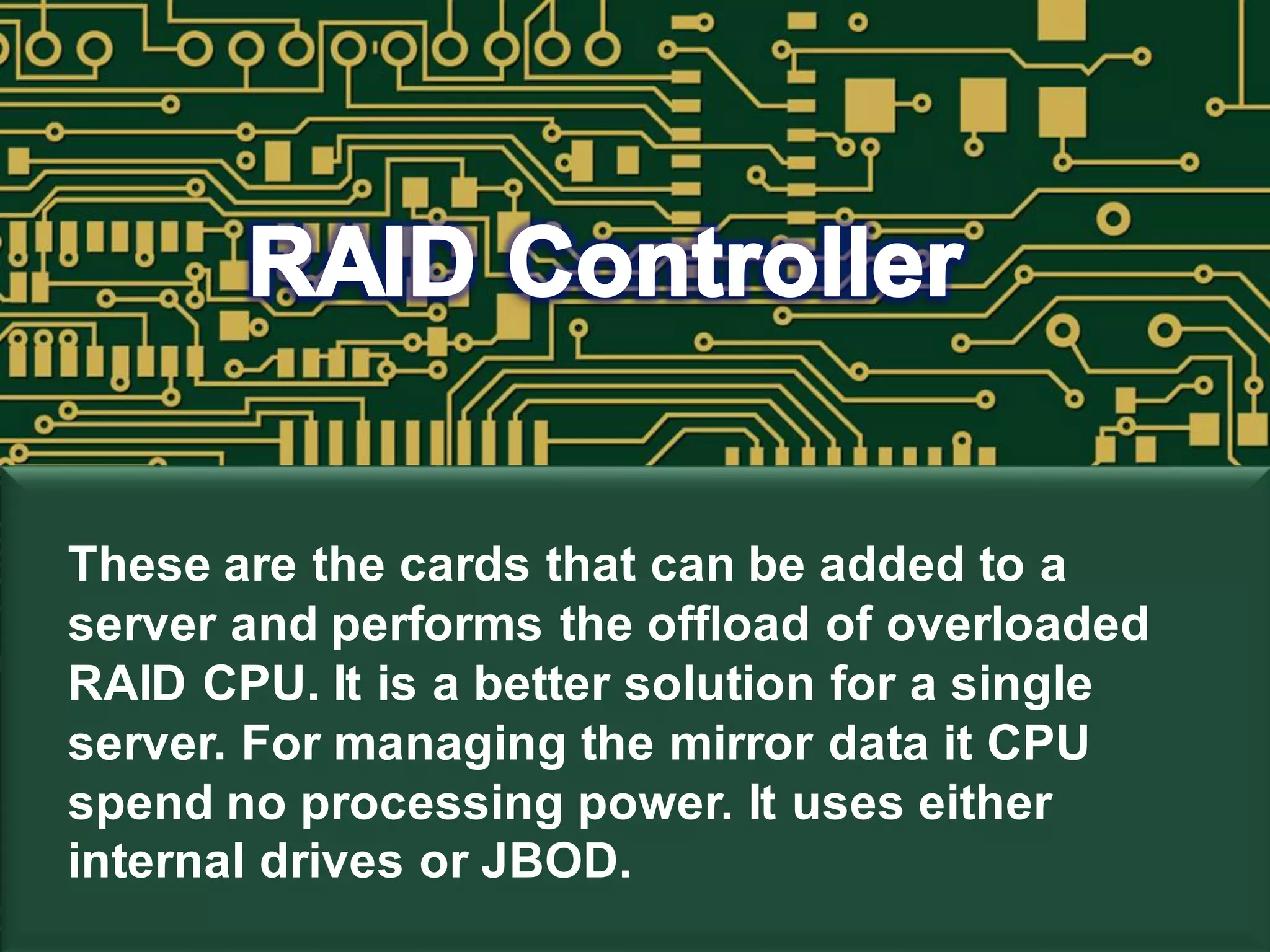 These are the cards that can be added to a
server and performs the offload of overloaded
RAID CPU. It is a better solution for a single
server. For managing the mirror data it CPU
spend no processing power. It uses either
internal drives or JBOD.
 