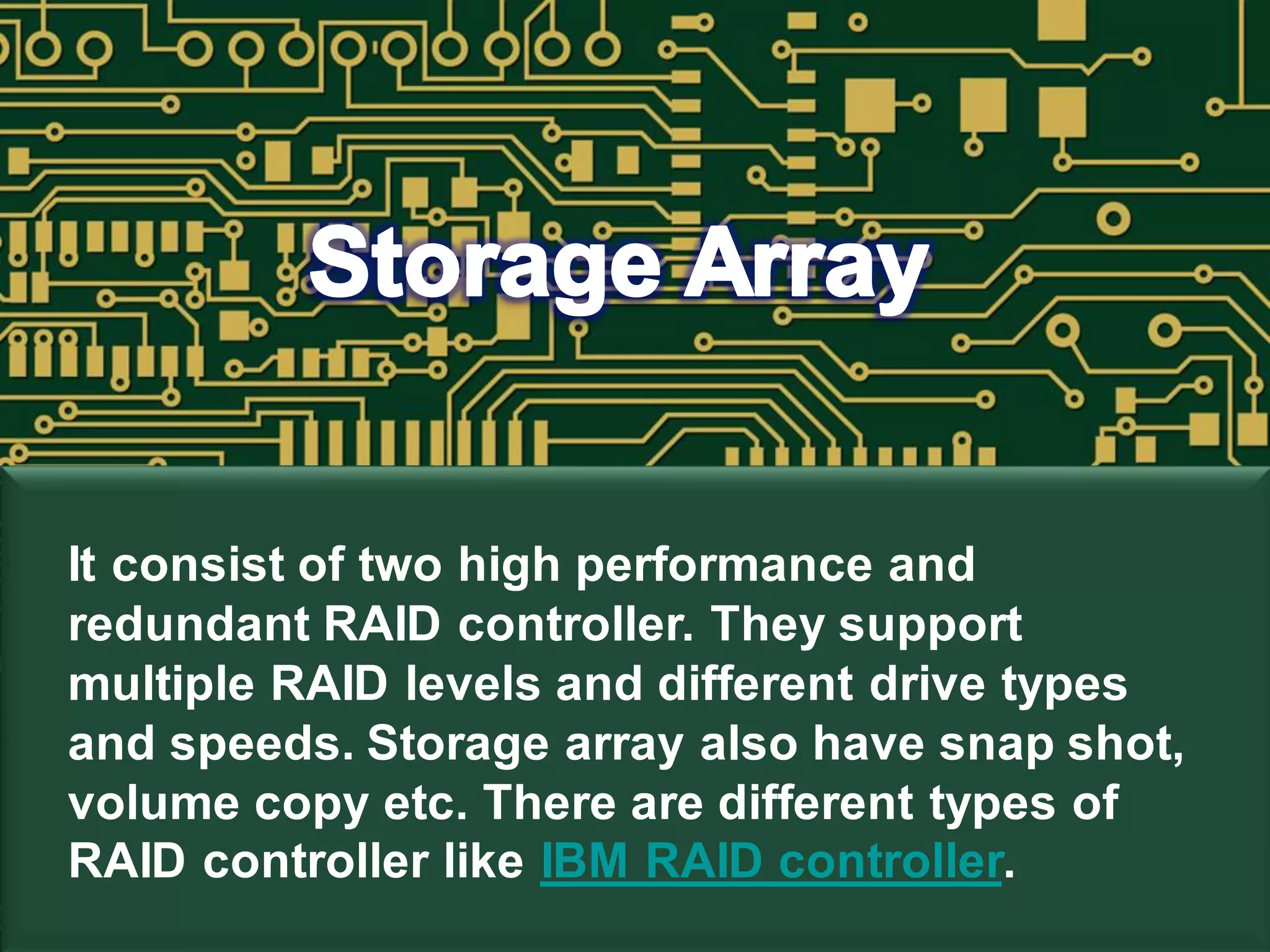 It consist of two high performance and
redundant RAID controller. They support
multiple RAID levels and different drive types
and speeds. Storage array also have snap shot,
volume copy etc. There are different types of
RAID controller like IBM RAID controller.
 
