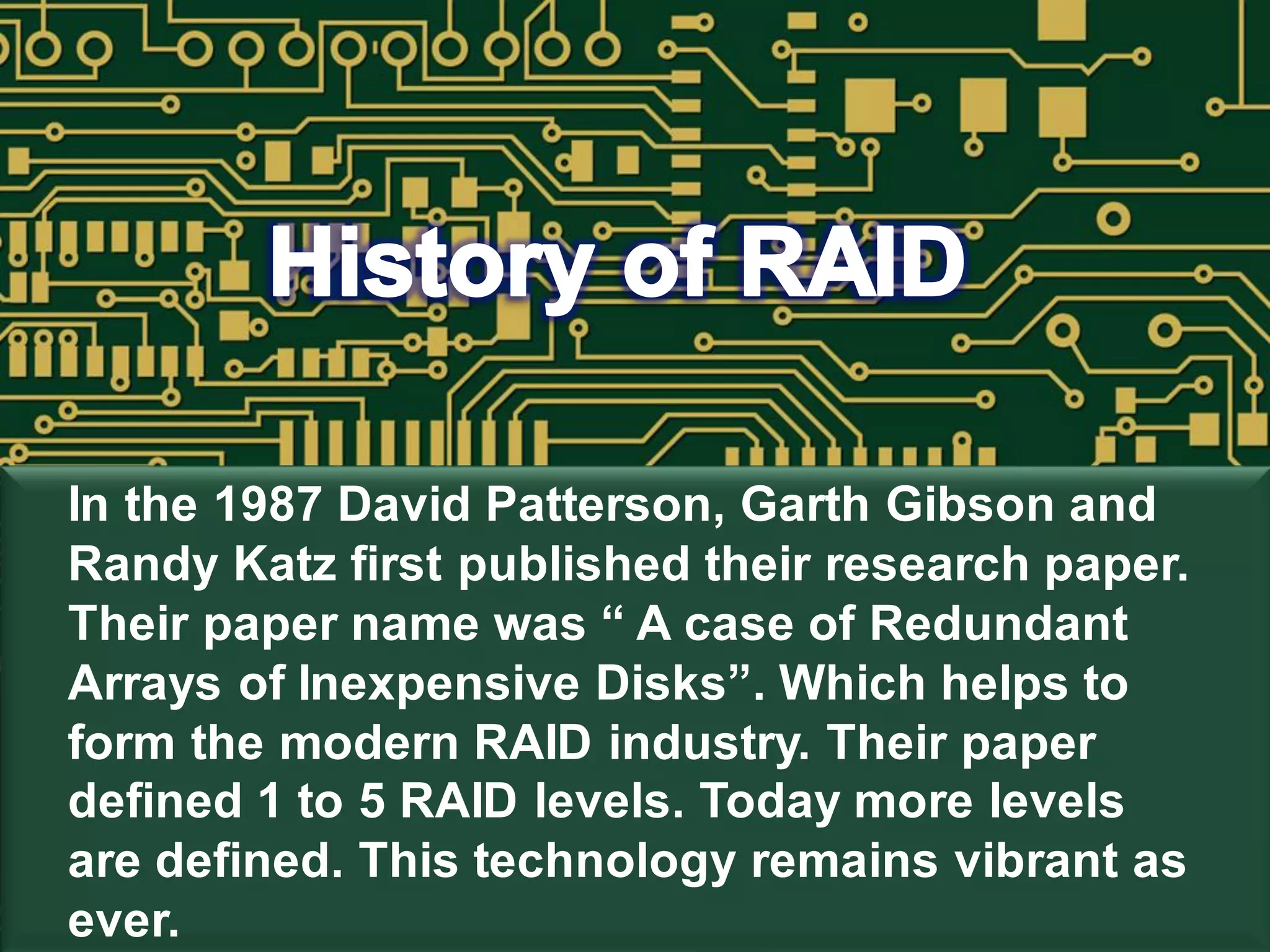 In the 1987 David Patterson, Garth Gibson and
Randy Katz first published their research paper.
Their paper name was “ A case of Redundant
Arrays of Inexpensive Disks”. Which helps to
form the modern RAID industry. Their paper
defined 1 to 5 RAID levels. Today more levels
are defined. This technology remains vibrant as
ever.
 