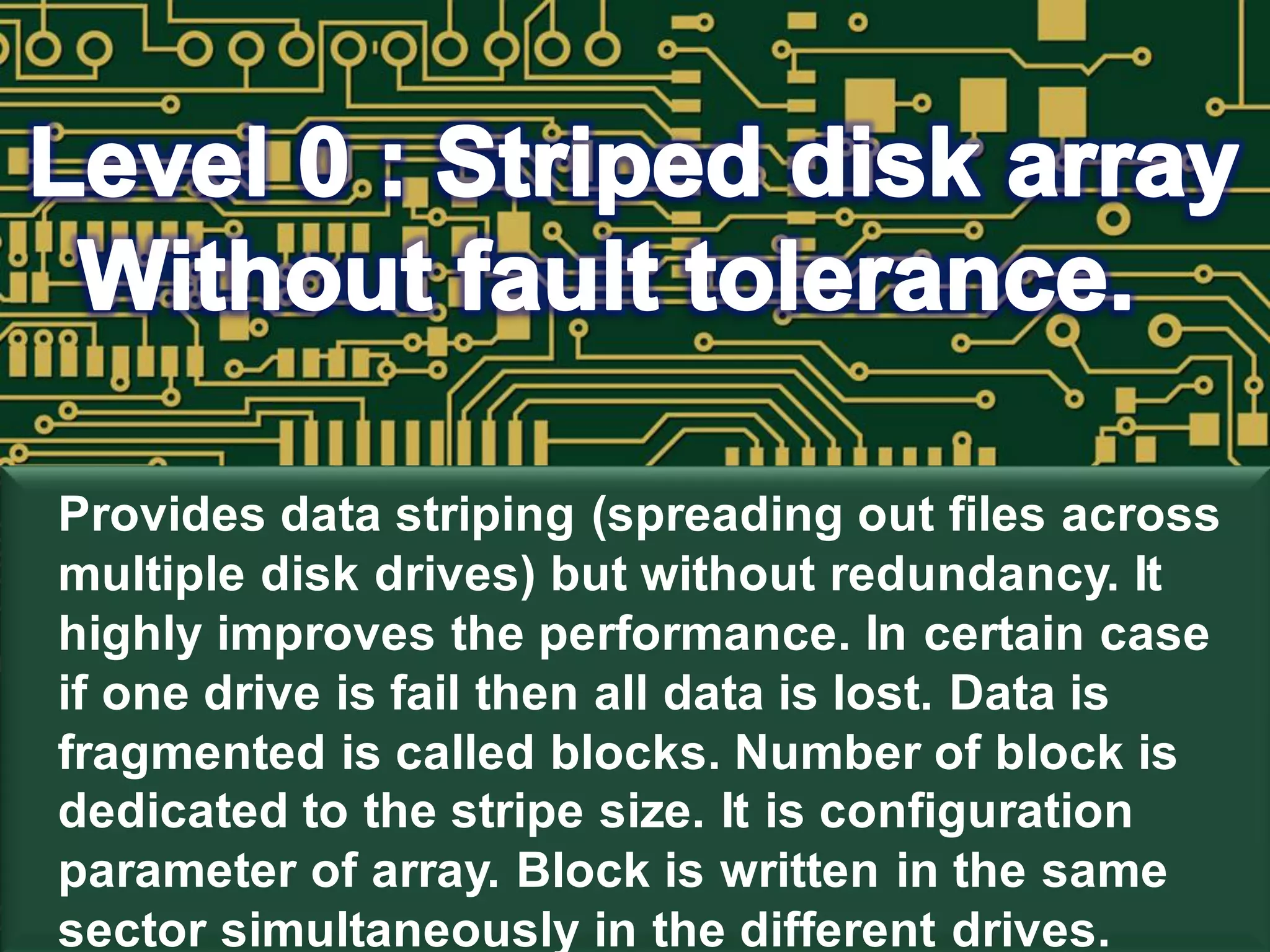 Provides data striping (spreading out files across
multiple disk drives) but without redundancy. It
highly improves the performance. In certain case
if one drive is fail then all data is lost. Data is
fragmented is called blocks. Number of block is
dedicated to the stripe size. It is configuration
parameter of array. Block is written in the same
sector simultaneously in the different drives.
 