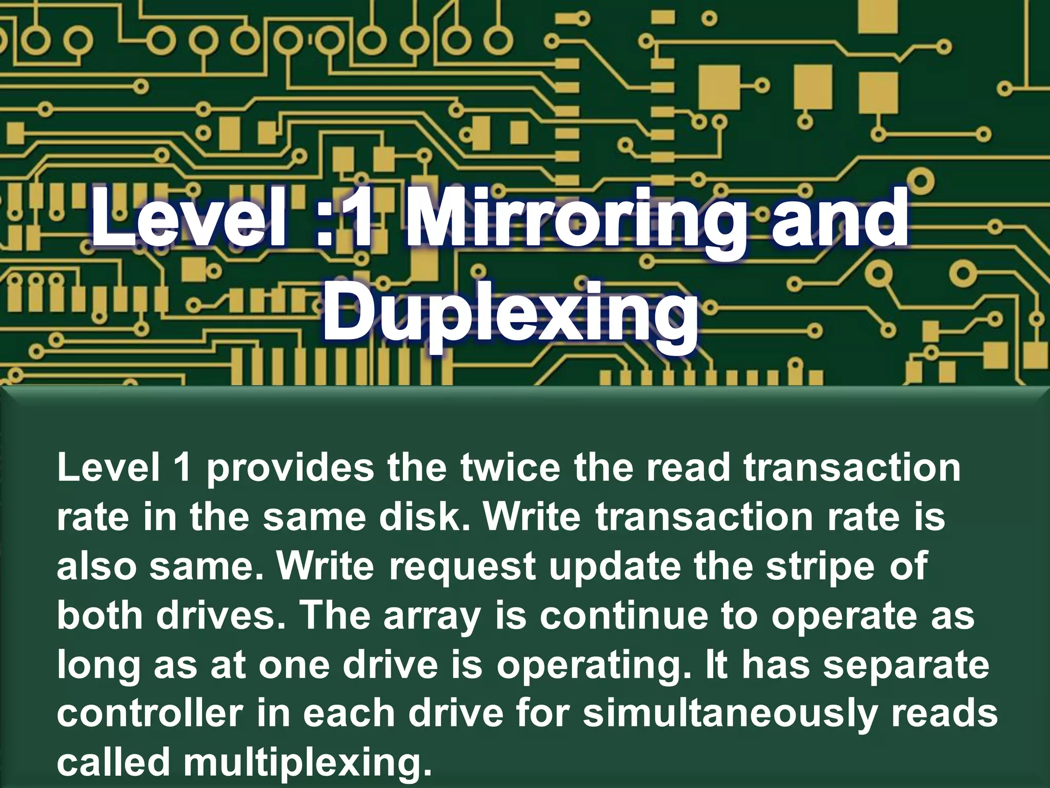 Level 1 provides the twice the read transaction
rate in the same disk. Write transaction rate is
also same. Write request update the stripe of
both drives. The array is continue to operate as
long as at one drive is operating. It has separate
controller in each drive for simultaneously reads
called multiplexing.
 