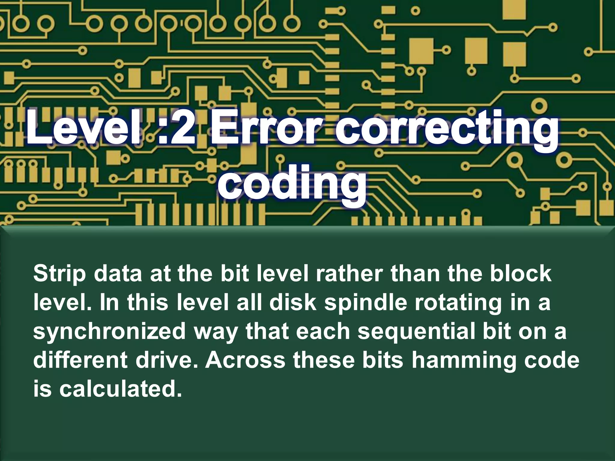 Strip data at the bit level rather than the block
level. In this level all disk spindle rotating in a
synchronized way that each sequential bit on a
different drive. Across these bits hamming code
is calculated.
 