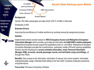Danish State Railways goes Mobile
Background
Carries 156 million passengers annually which is 95 % of traffic in Denmark
Employees :8,400.
Business Drivers
Improving the job efficiency of mobile workforce by avoiding manual job assignment process.
Solution
Implemented wireless solution based on WAS Everyplace Access and Websphere Everyplace
Connection Manager which provides up-to-date job information to 6,000 DSB’s mobile employees.
Websphere Everyplace Access support the applications both on- and offline. Websphere Everyplace
Connection Managers provides the a performance –optimized, mobile VPN with roaming capabilities.
Solution permits employees to access schedule information, email, Personal Information
Manager (PIM), accounts, records passenger counts, and sell tickets using card billings, all
through their PDAs
Benefits: Easy access to job information, elimination of manual, error prone systems, terminated
widespread paper usage, extended ticket selling to the train itself. Increases employee productivity
and performance.
Focus Area: Pervasive Computing, Wireless
 