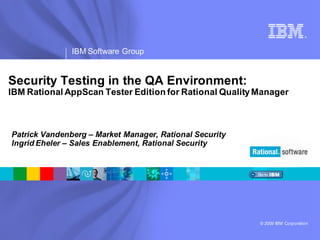 ®




               IBM Software Group


Security Testing in the QA Environment:
IBM Rational AppScan Tester Edition for Rational Quality Manager



Patrick Vandenberg – Market Manager, Rational Security
Ingrid Eheler – Sales Enablement, Rational Security




                                                         © 2009 IBM Corporation
 