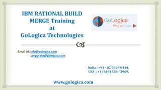 IBM RATIONAL BUILD
MERGE Training
at
GoLogica Technologies
Email id: info@gologica.com
corporate@gologica.com
India : +91 - 82 9696 0414.
USA : +1 (646) 586 - 2969.
www.gologica.com
 