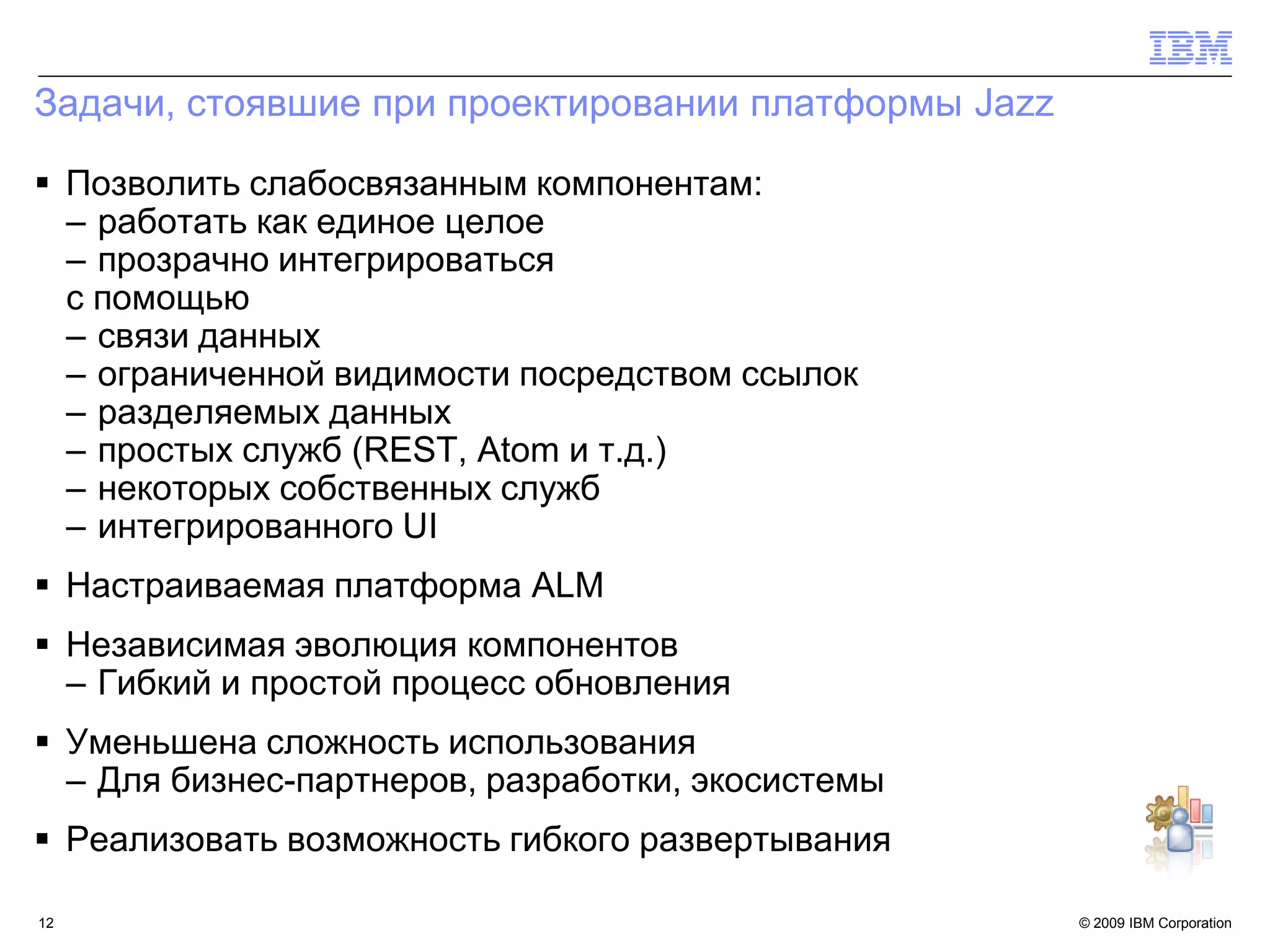 Задачи, стоявшие при проектировании платформы Jazz

 Позволить слабосвязанным компонентам:
  – работать как единое целое
  – прозрачно интегрироваться
  с помощью
  – связи данных
  – ограниченной видимости посредством ссылок
  – разделяемых данных
  – простых служб (REST, Atom и т.д.)
  – некоторых собственных служб
  – интегрированного UI
 Настраиваемая платформа ALM
 Независимая эволюция компонентов
  – Гибкий и простой процесс обновления
 Уменьшена сложность использования
  – Для бизнес-партнеров, разработки, экосистемы
 Реализовать возможность гибкого развертывания

12                                                   © 2009 IBM Corporation12
 