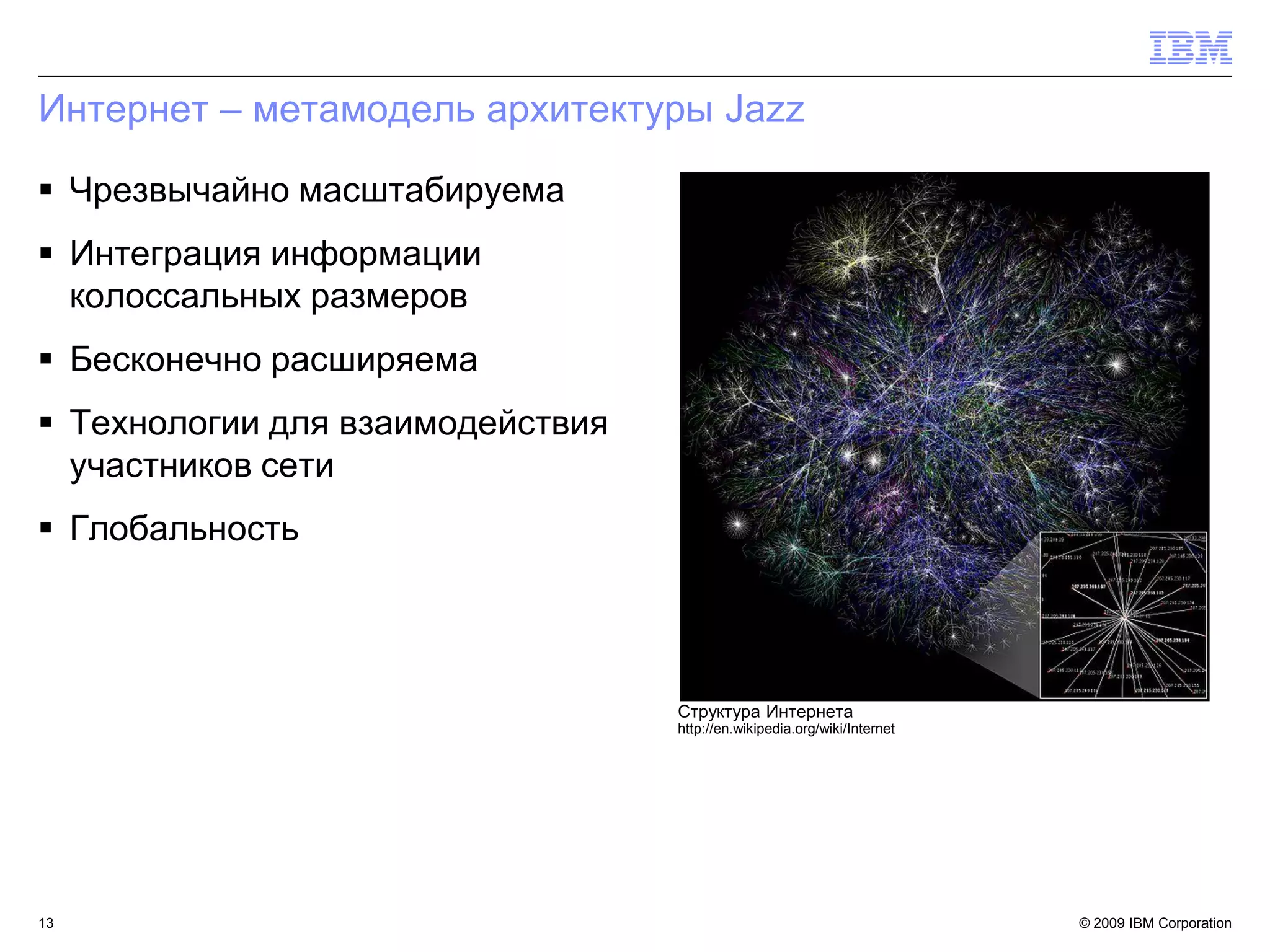 Интернет – метамодель архитектуры Jazz

 Чрезвычайно масштабируема
 Интеграция информации
  колоссальных размеров
 Бесконечно расширяема
 Технологии для взаимодействия
  участников сети
 Глобальность




                                  Структура Интернета
                                  http://en.wikipedia.org/wiki/Internet




13                                                                        © 2009 IBM Corporation13
 