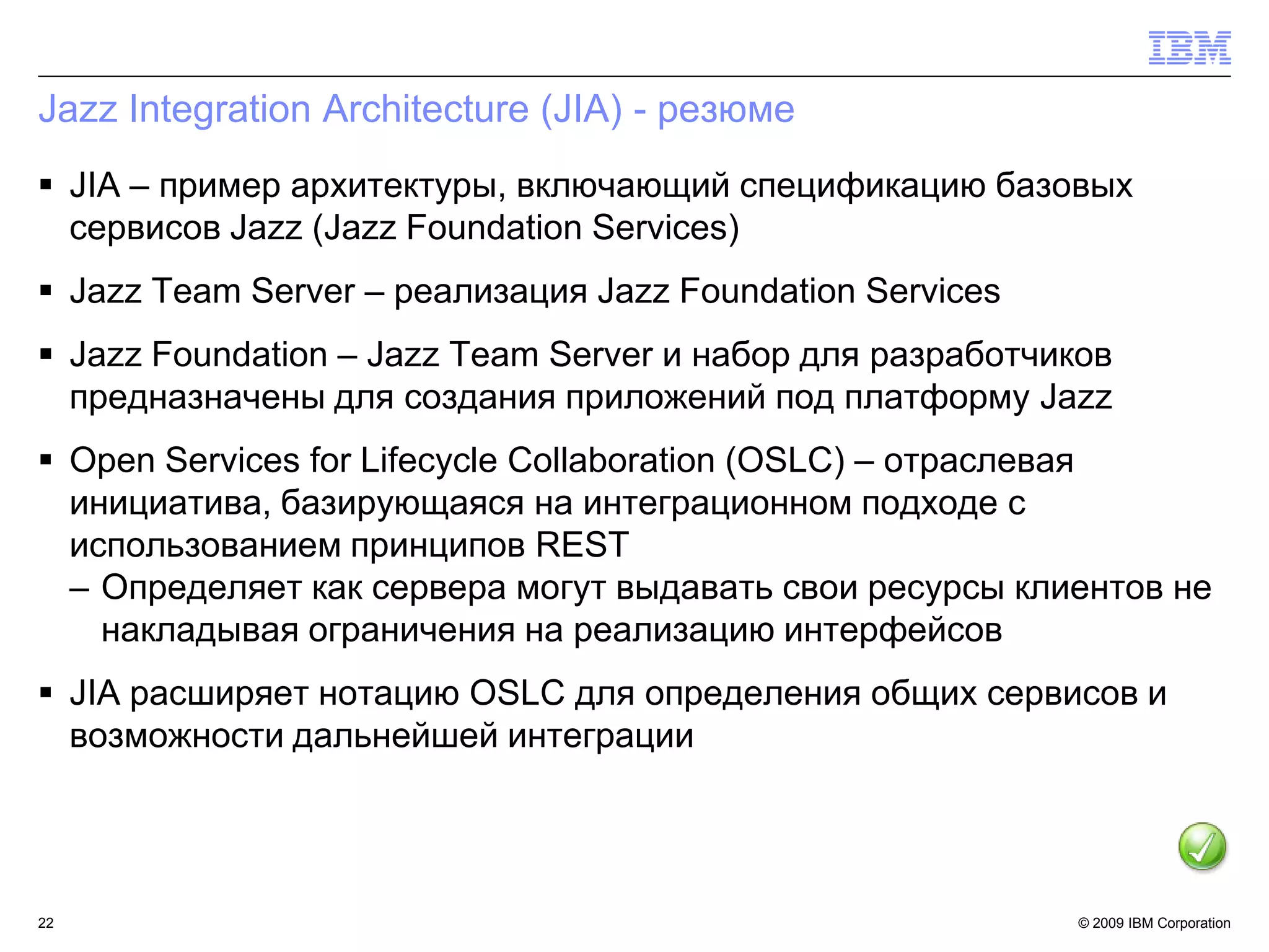 Jazz Integration Architecture (JIA) - резюме
 JIA – пример архитектуры, включающий спецификацию базовых
  сервисов Jazz (Jazz Foundation Services)
 Jazz Team Server – реализация Jazz Foundation Services
 Jazz Foundation – Jazz Team Server и набор для разработчиков
  предназначены для создания приложений под платформу Jazz
 Open Services for Lifecycle Collaboration (OSLC) – отраслевая
  инициатива, базирующаяся на интеграционном подходе с
  использованием принципов REST
  – Определяет как сервера могут выдавать свои ресурсы клиентов не
    накладывая ограничения на реализацию интерфейсов
 JIA расширяет нотацию OSLC для определения общих сервисов и
  возможности дальнейшей интеграции




22                                                          © 2009 IBM Corporation22
 