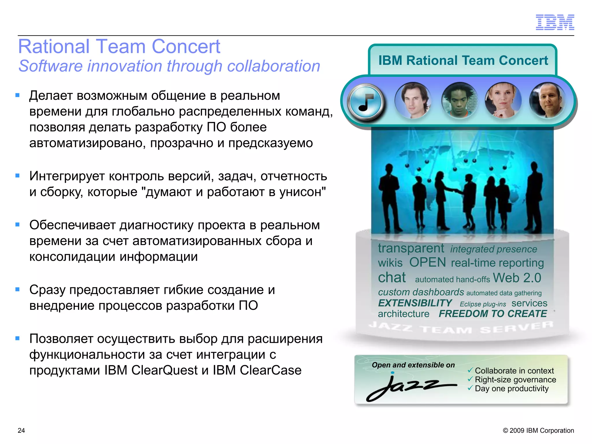 Rational Team Concert
                                                    IBM Rational Team Concert
Software innovation through collaboration
 Делает возможным общение в реальном
  времени для глобально распределенных команд,
  позволяя делать разработку ПО более
  автоматизировано, прозрачно и предсказуемо

 Интегрирует контроль версий, задач, отчетность
  и сборку, которые "думают и работают в унисон"

 Обеспечивает диагностику проекта в реальном
  времени за счет автоматизированных сбора и
                                                    transparent integrated presence
  консолидации информации                           wikis OPEN real-time reporting
                                                    chat automated hand-offs Web 2.0
 Сразу предоставляет гибкие создание и             custom dashboards automated data gathering
  внедрение процессов разработки ПО                 EXTENSIBILITY Eclipse plug-ins services
                                                    architecture FREEDOM TO CREATE

 Позволяет осуществить выбор для расширения
  функциональности за счет интеграции с
                                                   Open and extensible on
  продуктами IBM ClearQuest и IBM ClearCase                                  Collaborate in context
                                                                             Right-size governance
                                                                             Day one productivity




24                                                                                   © 2009 IBM Corporation
 