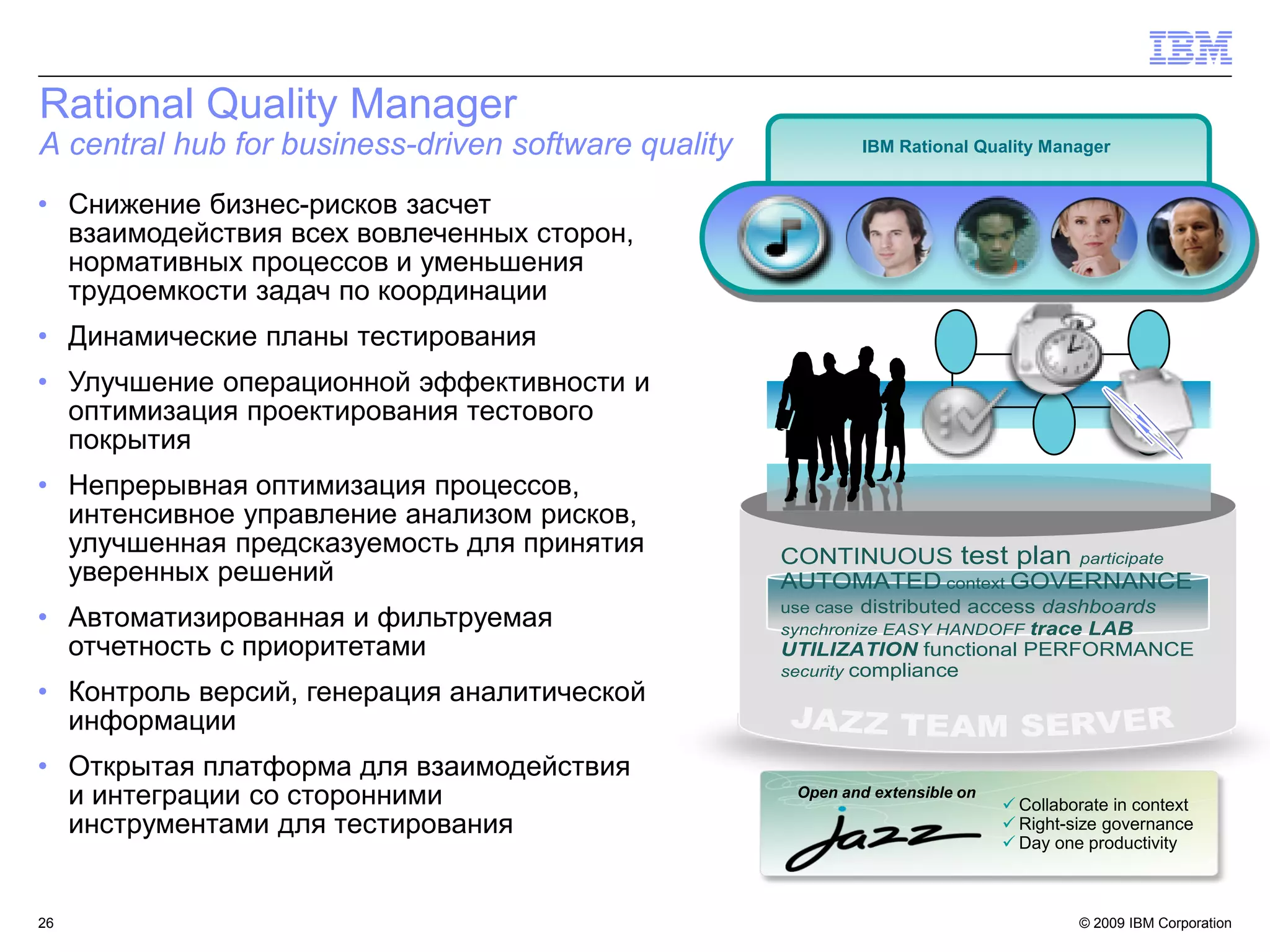 Rational Quality Manager
A central hub for business-driven software quality            IBM Rational Quality Manager


• Снижение бизнес-рисков засчет
  взаимодействия всех вовлеченных сторон,
  нормативных процессов и уменьшения
  трудоемкости задач по координации
• Динамические планы тестирования
• Улучшение операционной эффективности и
  оптимизация проектирования тестового
  покрытия
• Непрерывная оптимизация процессов,
  интенсивное управление анализом рисков,
  улучшенная предсказуемость для принятия            CONTINUOUS test plan participate
  уверенных решений                                  AUTOMATED context GOVERNANCE
                                                     use case distributed access dashboards
• Автоматизированная и фильтруемая                   synchronize EASY HANDOFF trace LAB
  отчетность с приоритетами                          UTILIZATION functional PERFORMANCE
                                                     security compliance
• Контроль версий, генерация аналитической
  информации
• Открытая платформа для взаимодействия
  и интеграции со сторонними                          Open and extensible on
                                                                                Collaborate in context
  инструментами для тестирования                                                Right-size governance
                                                                                Day one productivity



26                                                                                      © 2009 IBM Corporation26
 