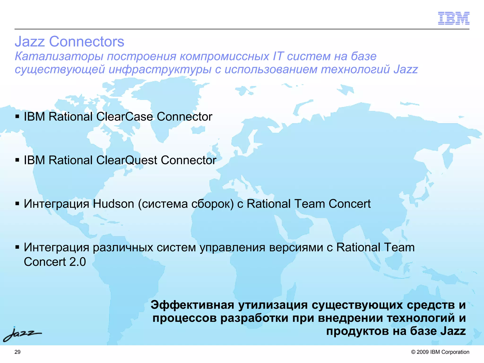Jazz Connectors
Катализаторы построения компромиссных IT систем на базе
существующей инфраструктуры с использованием технологий Jazz


 IBM Rational ClearCase Connector


 IBM Rational ClearQuest Connector


 Интеграция Hudson (система сборок) с Rational Team Concert


 Интеграция различных систем управления версиями с Rational Team
  Concert 2.0


                       Эффективная утилизация существующих средств и
                       процессов разработки при внедрении технологий и
                                                 продуктов на базе Jazz
29                                                              © 2009 IBM Corporation
 