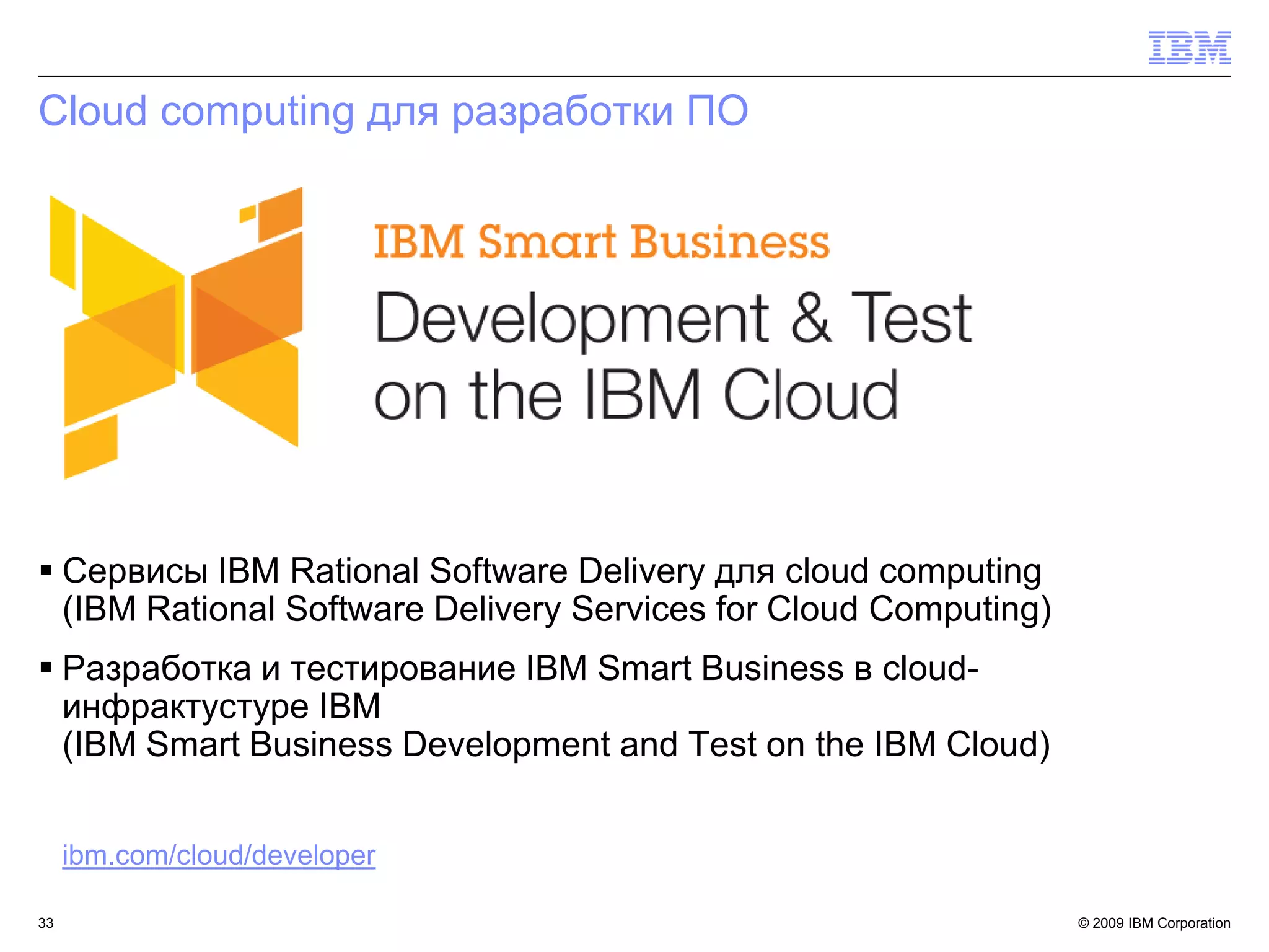 Cloud computing для разработки ПО




 Сервисы IBM Rational Software Delivery для cloud computing
  (IBM Rational Software Delivery Services for Cloud Computing)
 Разработка и тестирование IBM Smart Business в cloud-
  инфрактустуре IBM
  (IBM Smart Business Development and Test on the IBM Cloud)


     ibm.com/cloud/developer

33                                                                © 2009 IBM Corporation
 