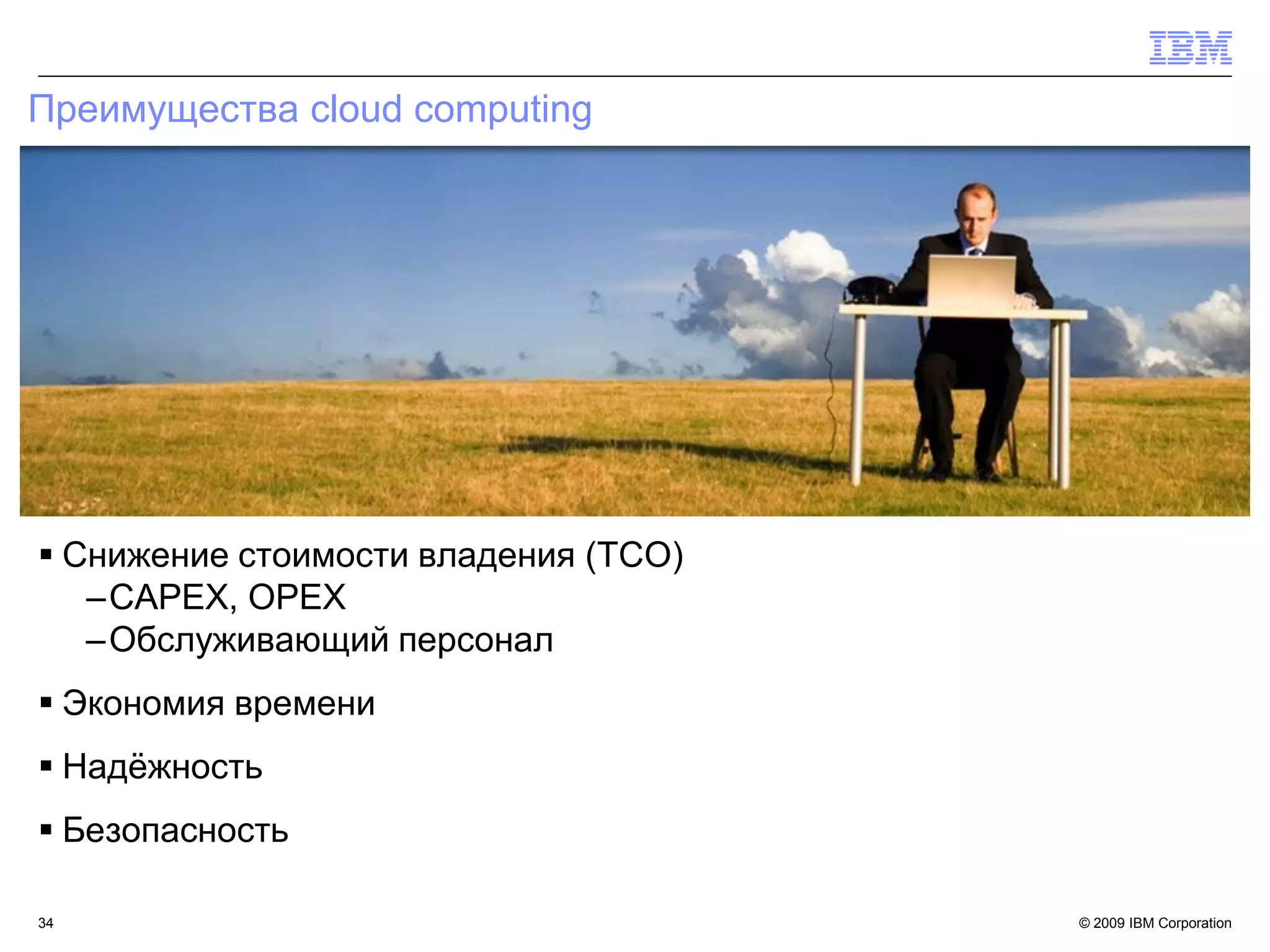 Преимущества cloud computing




 Снижение стоимости владения (TCO)
   –CAPEX, OPEX
   –Обслуживающий персонал
 Экономия времени
 Надѐжность
 Безопасность

34                                    © 2009 IBM Corporation
 