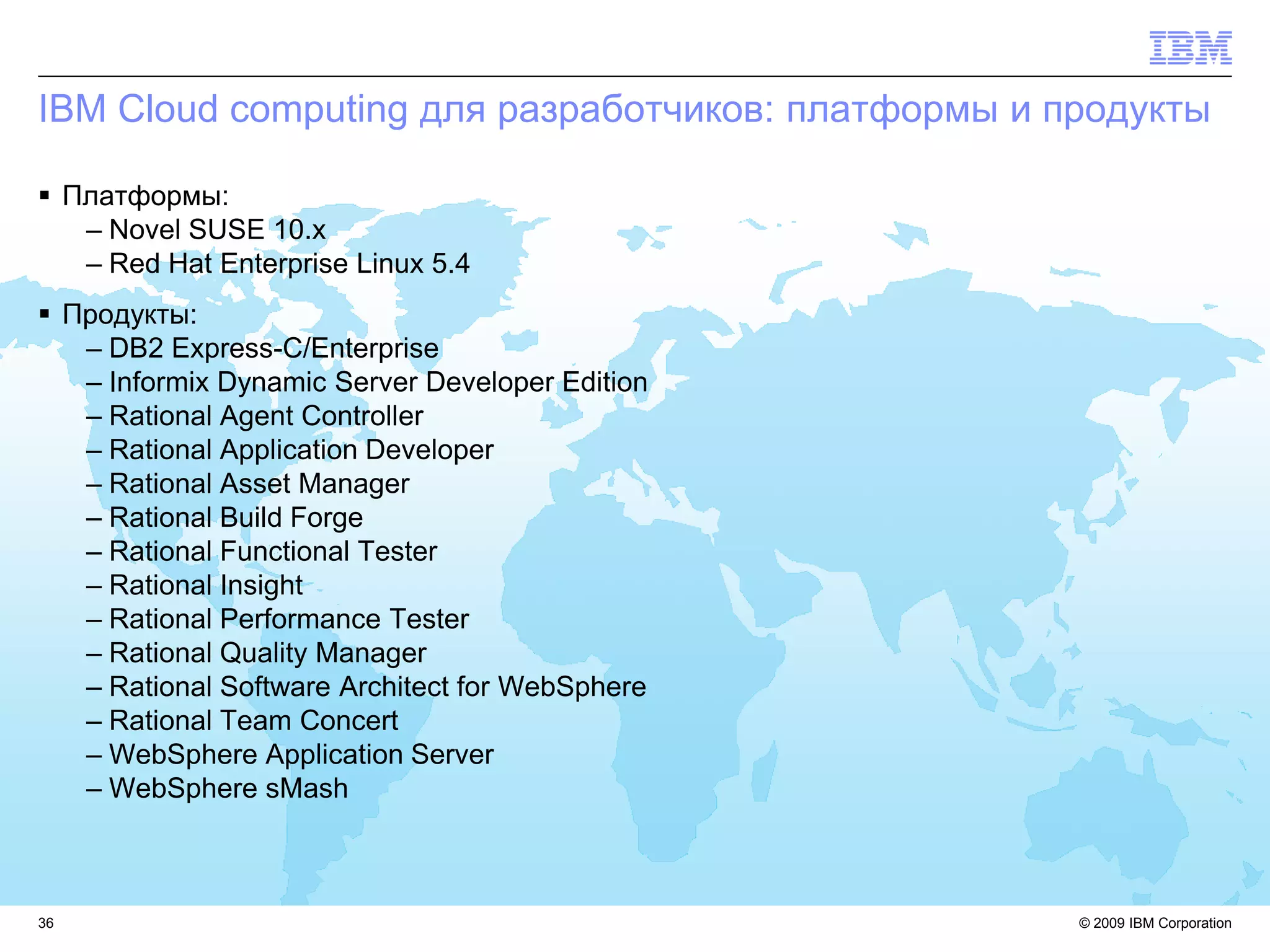 IBM Cloud computing для разработчиков: платформы и продукты

 Платформы:
   – Novel SUSE 10.x
   – Red Hat Enterprise Linux 5.4
 Продукты:
   – DB2 Express-C/Enterprise
   – Informix Dynamic Server Developer Edition
   – Rational Agent Controller
   – Rational Application Developer
   – Rational Asset Manager
   – Rational Build Forge
   – Rational Functional Tester
   – Rational Insight
   – Rational Performance Tester
   – Rational Quality Manager
   – Rational Software Architect for WebSphere
   – Rational Team Concert
   – WebSphere Application Server
   – WebSphere sMash



36                                                  © 2009 IBM Corporation
 