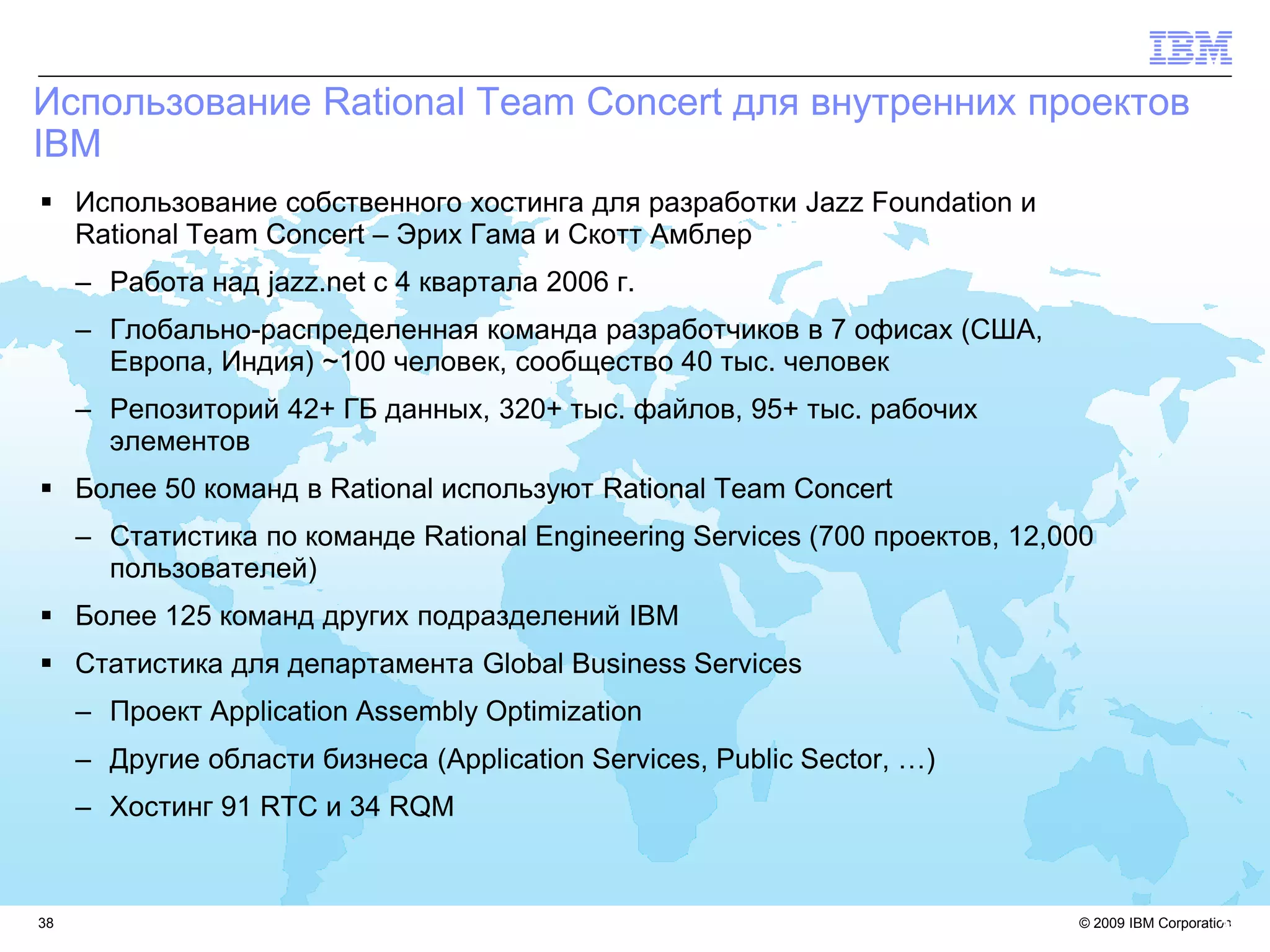 Использование Rational Team Concert для внутренних проектов
IBM
 Использование собственного хостинга для разработки Jazz Foundation и
  Rational Team Concert – Эрих Гама и Скотт Амблер
     – Работа над jazz.net с 4 квартала 2006 г.
     – Глобально-распределенная команда разработчиков в 7 офисах (США,
       Европа, Индия) ~100 человек, сообщество 40 тыс. человек
     – Репозиторий 42+ ГБ данных, 320+ тыс. файлов, 95+ тыс. рабочих
       элементов
 Более 50 команд в Rational используют Rational Team Concert
     – Статистика по команде Rational Engineering Services (700 проектов, 12,000
       пользователей)
 Более 125 команд других подразделений IBM
 Статистика для департамента Global Business Services
     – Проект Application Assembly Optimization
     – Другие области бизнеса (Application Services, Public Sector, …)
     – Хостинг 91 RTC и 34 RQM


38                                                                            © 2009 IBM Corporation
                                                                                                  38
 