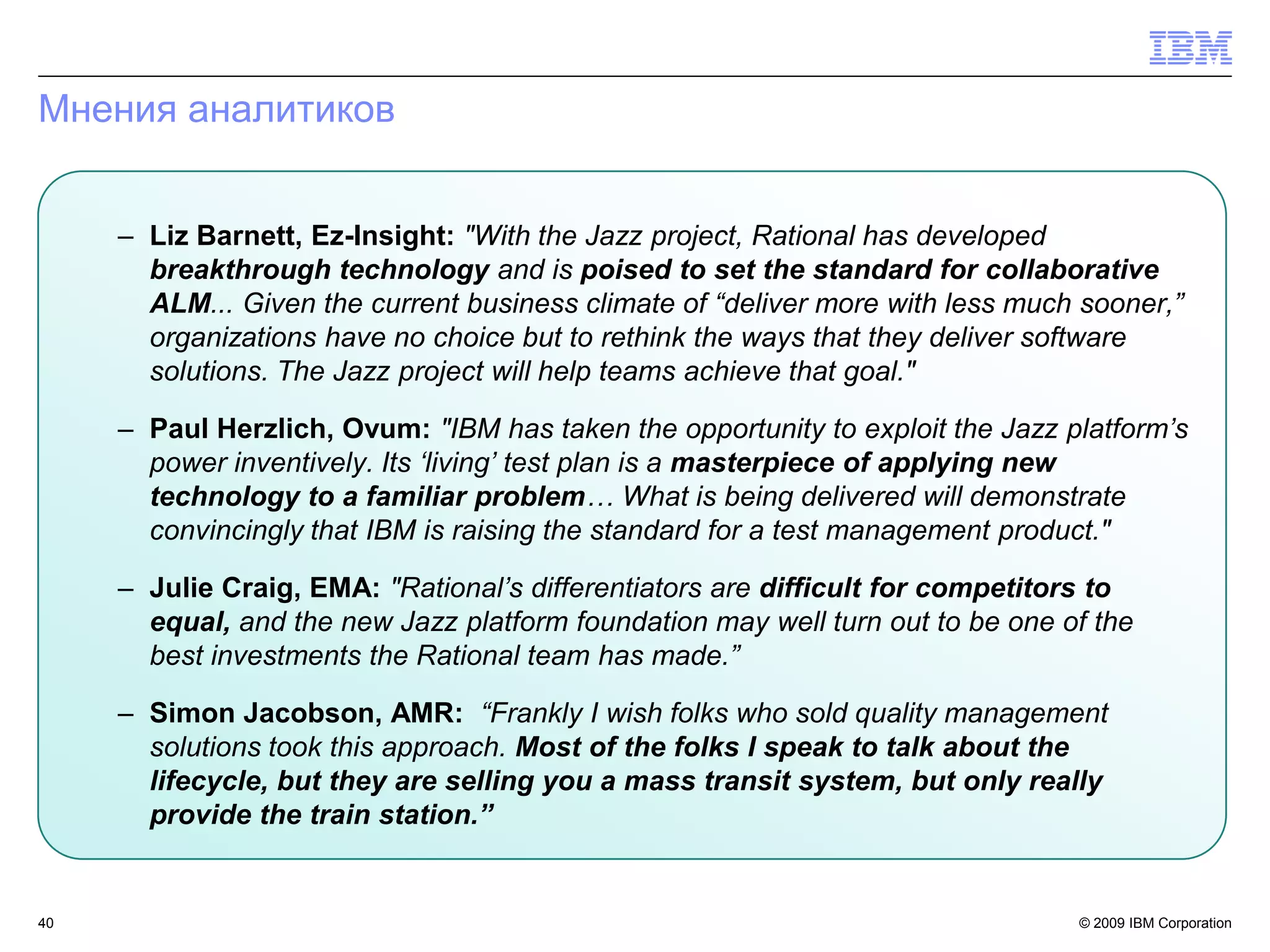 Мнения аналитиков


     – Liz Barnett, Ez-Insight: "With the Jazz project, Rational has developed
       breakthrough technology and is poised to set the standard for collaborative
       ALM... Given the current business climate of “deliver more with less much sooner,”
       organizations have no choice but to rethink the ways that they deliver software
       solutions. The Jazz project will help teams achieve that goal."

     – Paul Herzlich, Ovum: "IBM has taken the opportunity to exploit the Jazz platform‟s
       power inventively. Its „living‟ test plan is a masterpiece of applying new
       technology to a familiar problem… What is being delivered will demonstrate
       convincingly that IBM is raising the standard for a test management product."

     – Julie Craig, EMA: "Rational‟s differentiators are difficult for competitors to
       equal, and the new Jazz platform foundation may well turn out to be one of the
       best investments the Rational team has made.”

     – Simon Jacobson, AMR: “Frankly I wish folks who sold quality management
       solutions took this approach. Most of the folks I speak to talk about the
       lifecycle, but they are selling you a mass transit system, but only really
       provide the train station.”


40                                                                              © 2009 IBM Corporation
 