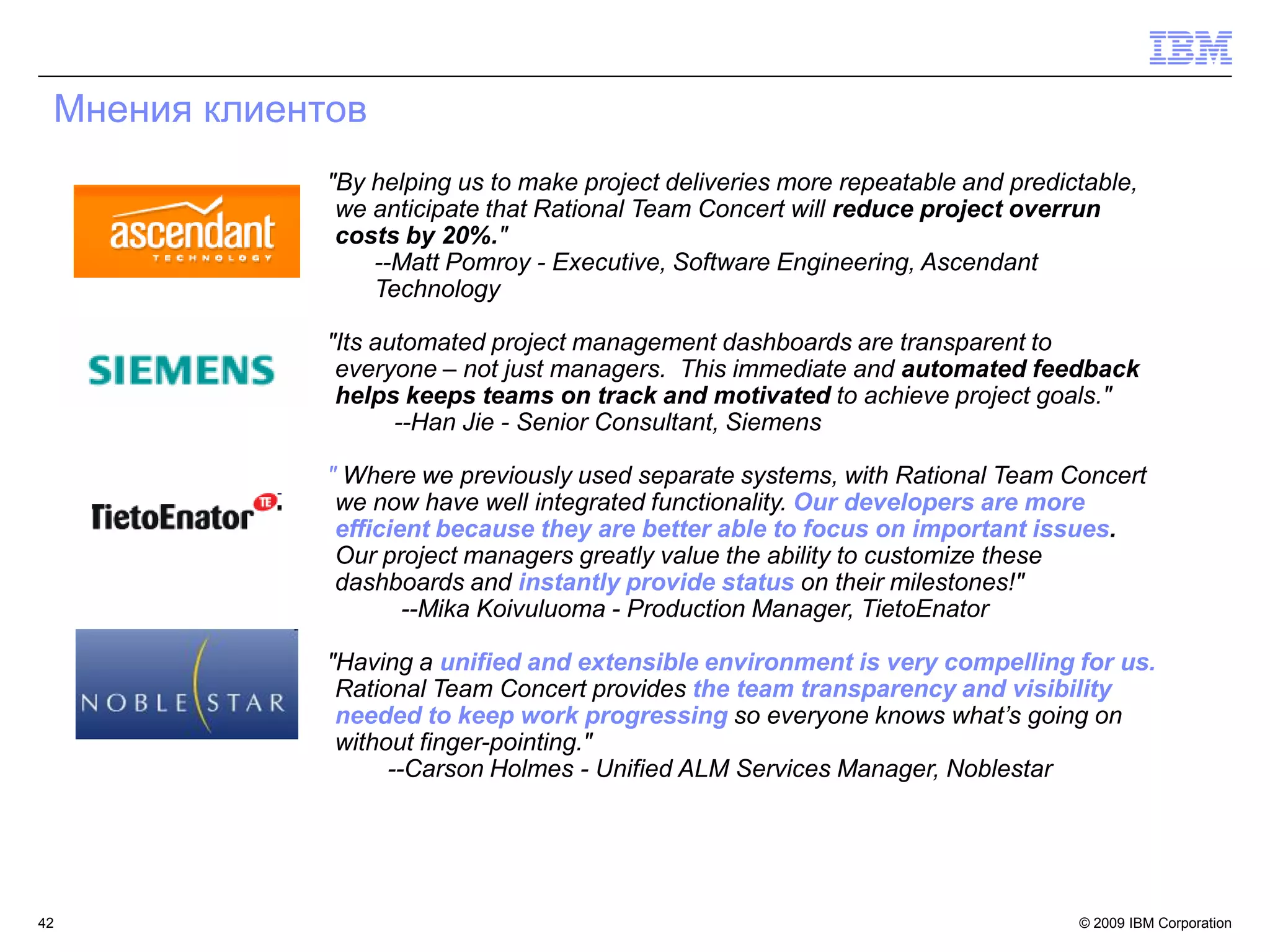 Мнения клиентов
              "By helping us to make project deliveries more repeatable and predictable,
               we anticipate that Rational Team Concert will reduce project overrun
               costs by 20%."
                  --Matt Pomroy - Executive, Software Engineering, Ascendant
                  Technology

              "Its automated project management dashboards are transparent to
               everyone – not just managers. This immediate and automated feedback
               helps keeps teams on track and motivated to achieve project goals."
                     --Han Jie - Senior Consultant, Siemens

              " Where we previously used separate systems, with Rational Team Concert
               we now have well integrated functionality. Our developers are more
               efficient because they are better able to focus on important issues.
               Our project managers greatly value the ability to customize these
               dashboards and instantly provide status on their milestones!"
                      --Mika Koivuluoma - Production Manager, TietoEnator

              "Having a unified and extensible environment is very compelling for us.
               Rational Team Concert provides the team transparency and visibility
               needed to keep work progressing so everyone knows what‟s going on
               without finger-pointing."
                    --Carson Holmes - Unified ALM Services Manager, Noblestar




42                                                                                © 2009 IBM Corporation
 