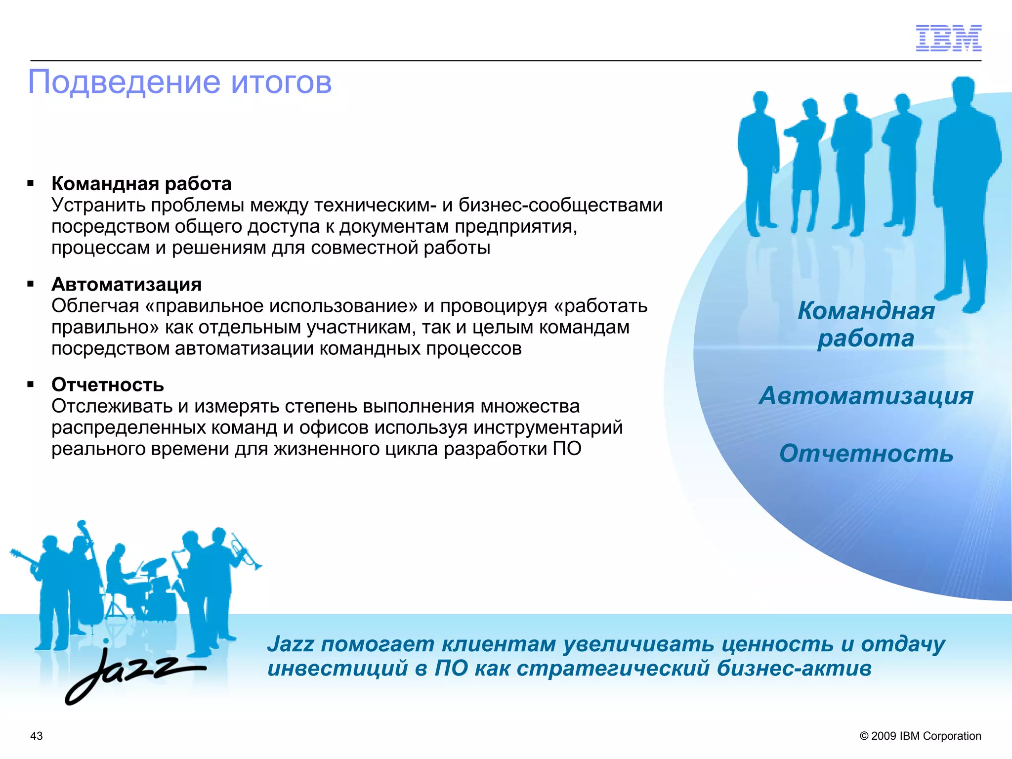 Подведение итогов

 Командная работа
  Устранить проблемы между техническим- и бизнес-сообществами
  посредством общего доступа к документам предприятия,
  процессам и решениям для совместной работы
 Автоматизация
  Облегчая «правильное использование» и провоцируя «работать      Командная
  правильно» как отдельным участникам, так и целым командам
  посредством автоматизации командных процессов                    работа
 Отчетность
  Отслеживать и измерять степень выполнения множества           Автоматизация
  распределенных команд и офисов используя инструментарий
  реального времени для жизненного цикла разработки ПО           Отчетность




                       Jazz помогает клиентам увеличивать ценность и отдачу
                       инвестиций в ПО как стратегический бизнес-актив

43                                                                    © 2009 IBM Corporation
 