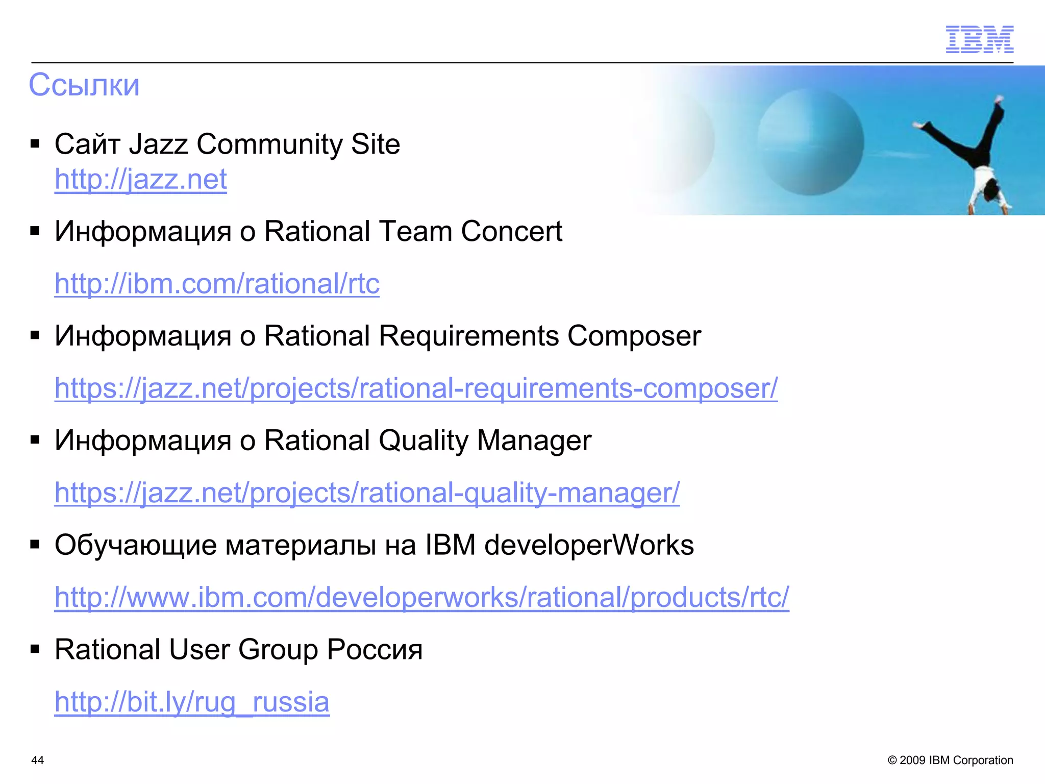 Ссылки
 Сайт Jazz Community Site
  http://jazz.net
 Информация о Rational Team Concert
     http://ibm.com/rational/rtc
 Информация о Rational Requirements Composer
     https://jazz.net/projects/rational-requirements-composer/
 Информация о Rational Quality Manager
     https://jazz.net/projects/rational-quality-manager/
 Обучающие материалы на IBM developerWorks
     http://www.ibm.com/developerworks/rational/products/rtc/
 Rational User Group Россия
     http://bit.ly/rug_russia
44                                                               © 2009 IBM Corporation
 