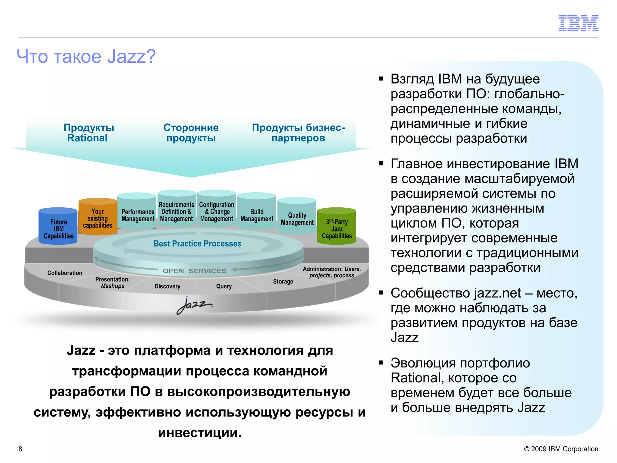 Что такое Jazz?
                                                                                                                    Взгляд IBM на будущее
                                                                                                                     разработки ПО: глобально-
                                                                                                                     распределенные команды,
                                                                                                                     динамичные и гибкие



                                                          c
            Продукты                             Сторонние                Продукты бизнес-
             Rational                            продукты                    партнеров                               процессы разработки
                                                                                                                    Главное инвестирование IBM
                                                                                                                     в создание масштабируемой
                                                                                                                     расширяемой системы по
                                                 Requirements Configuration
                         Your        Performance Definition &   & Change    Build
                                                                                      Quality
                                                                                                                     управлению жизненным
                        existing     Management Management Management Management
       Future
        IBM           capabilities                                                  Management    3rd-Party
                                                                                                    Jazz
                                                                                                                     циклом ПО, которая
     Capabilities
                                              Best Practice Processes
                                                                                                 Capabilities
                                                                                                                     интегрирует современные
                                                                                                                     технологии с традиционными
      Collaboration
                                                                                          Administration: Users,
                                                                                            projects, process
                                                                                                                     средствами разработки
                           Presentation:                                        Storage
                             Mashups          Discovery         Query
                                                                                                                    Сообщество jazz.net – место,
                                                                                                                     где можно наблюдать за
                                                                                                                     развитием продуктов на базе
                                                                                                                     Jazz
              Jazz - это платформа и технология для
                                                Эволюция портфолио
                трансформации процесса командной
                                                 Rational, которое со
      разработки ПО в высокопроизводительную     временем будет все больше
    систему, эффективно использующую ресурсы и   и больше внедрять Jazz
                                               инвестиции.
8                                                                                                                                       © 2009 IBM Corporation
 