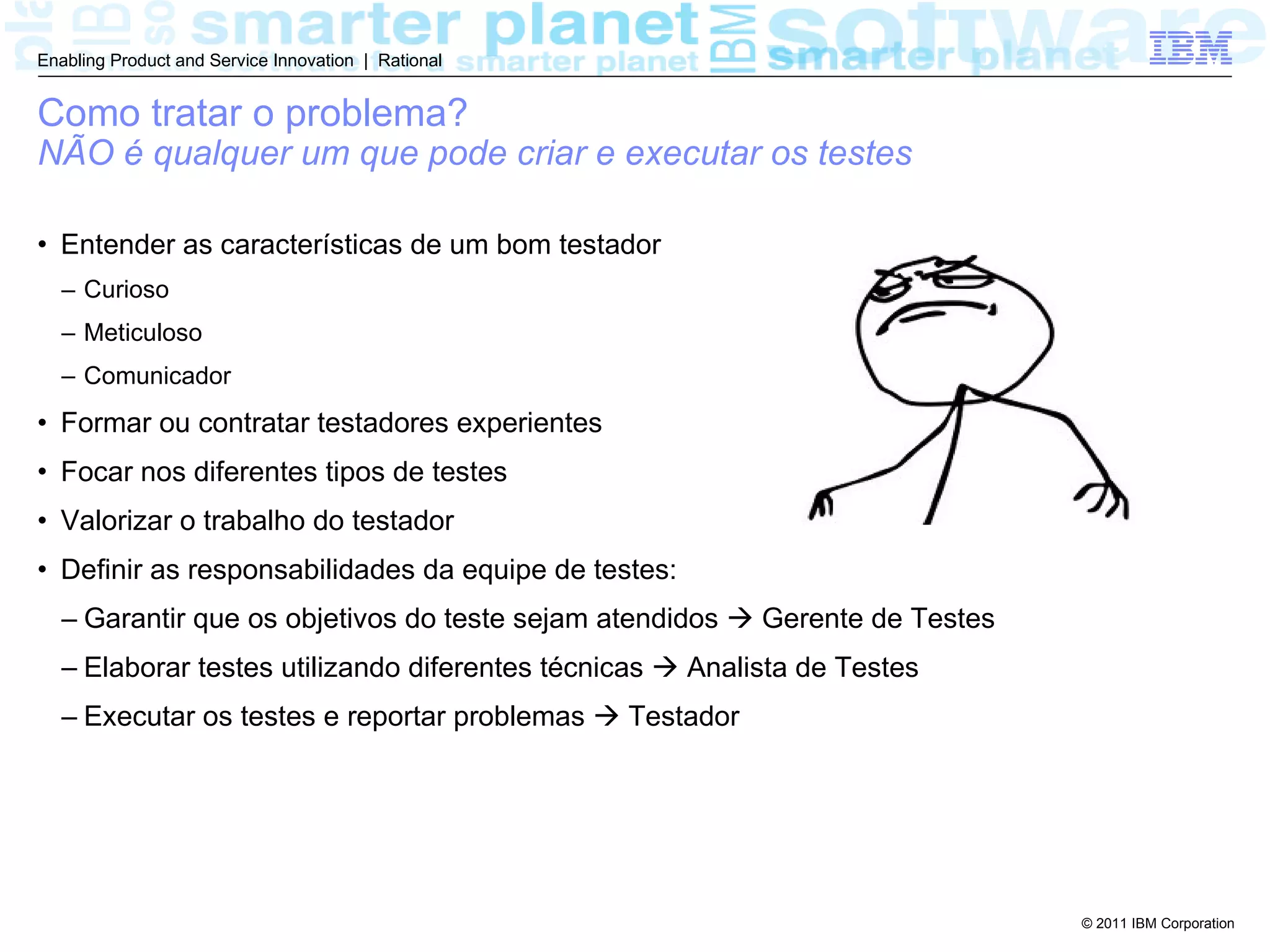 Enabling Product and Service Innovation | Rational


Como tratar o problema?
NÃO é qualquer um que pode criar e executar os testes

• Entender as características de um bom testador
  – Curioso
  – Meticuloso
  – Comunicador
• Formar ou contratar testadores experientes
• Focar nos diferentes tipos de testes
• Valorizar o trabalho do testador
• Definir as responsabilidades da equipe de testes:
  – Garantir que os objetivos do teste sejam atendidos  Gerente de Testes
  – Elaborar testes utilizando diferentes técnicas  Analista de Testes
  – Executar os testes e reportar problemas  Testador




                                                                             © 2011 IBM Corporation
 
