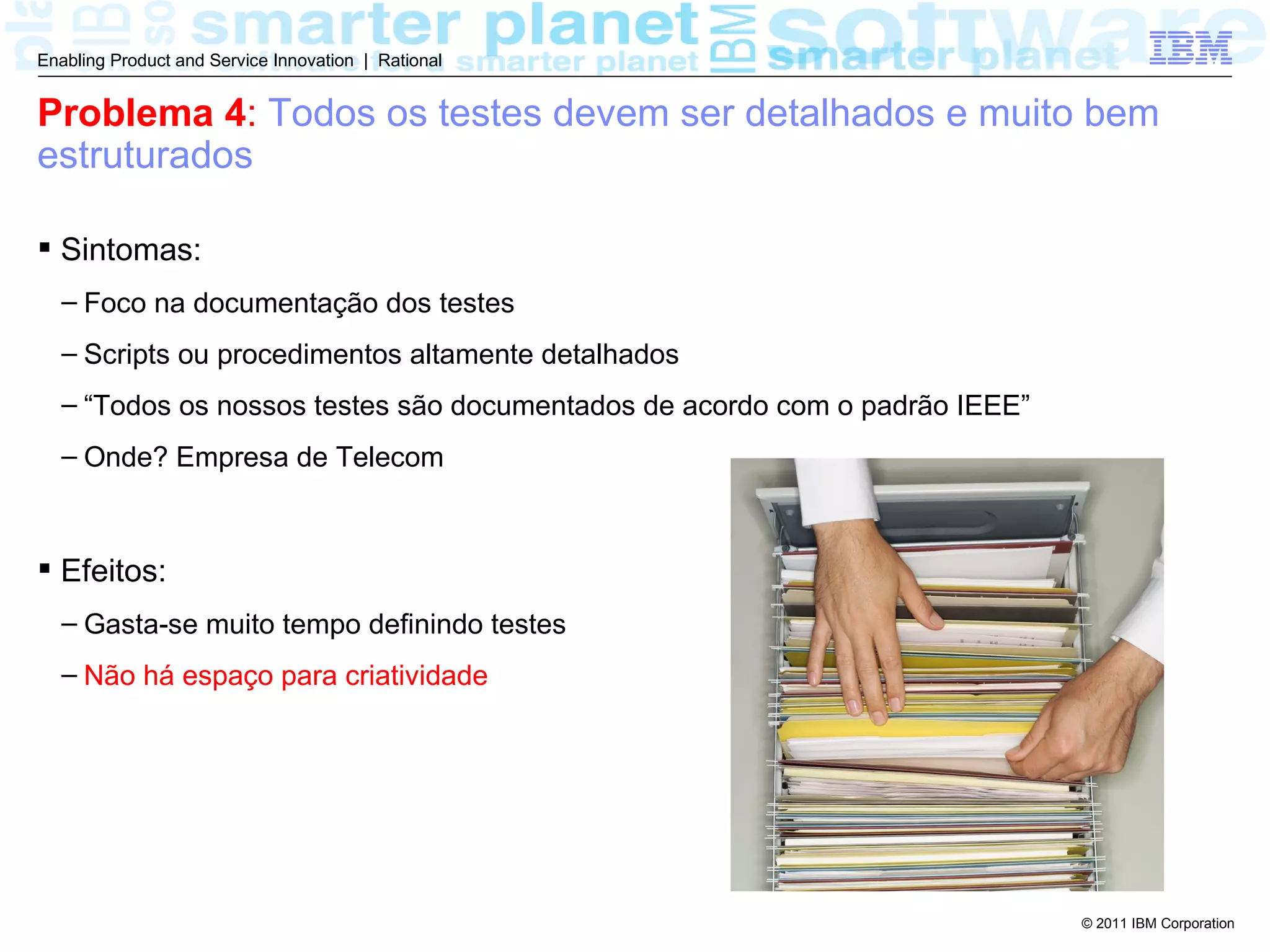 Enabling Product and Service Innovation | Rational


Problema 4: Todos os testes devem ser detalhados e muito bem
estruturados

 Sintomas:
  – Foco na documentação dos testes
  – Scripts ou procedimentos altamente detalhados
  – “Todos os nossos testes são documentados de acordo com o padrão IEEE”
  – Onde? Empresa de Telecom



 Efeitos:
  – Gasta-se muito tempo definindo testes
  – Não há espaço para criatividade




                                                                            © 2011 IBM Corporation
 